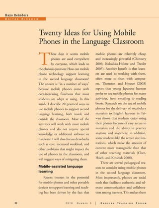 Hay o Re i n d e rs.




                       Twenty Ideas for Using Mobile
                       Phones in the Language Classroom.

                       T
                                  hese days it seems mobile              mobile phones are relatively cheap
                                  phones are used everywhere             and increasingly powerful (Chinnery
                                  by everyone, which leads to            2006; Kukulska-Hulme and Traxler
                       the obvious question: How can mobile              2005). Another benefit is that learn-
                       phone technology support learning                 ers are used to working with them,
                       in the second language classroom?                 often more so than with comput-
                       The answer is “in a number of ways”               ers. Thornton and Houser (2003)
                       because mobile phones come with                   report that young Japanese learners
                       ever-increasing functions that most               prefer to use mobile phones for many
                       students are adept at using. In this              activities, from emailing to reading
                       article I describe 20  practical ways to          books. Research on the use of mobile
                       use mobile phones to support second               phones for the delivery of vocabulary
                       language learning, both inside and                materials to English learners in Tai-
                       outside the classroom. Most of the                wan shows that students enjoy using
                       activities will work with most mobile             their phones because of easy access to
                       phones and do not require special                 materials and the ability to practice
                       knowledge or additional software or               anytime and anywhere; in addition,
                       hardware. I will also discuss drawbacks           some students like the screen size lim-
                       such as cost, increased workload, and             itations, which make the amount of
                       other problems that might impact the              content more manageable than that
                       use of phones in the classroom, and               of other teaching materials (Chen,
                       will suggest ways of mitigating them.             Hsieh, and Kinshuk 2008).
                                                                             There are several pedagogical rea-
                       Mobile-assisted language                          sons to consider using mobile phones
                       learning.                                         in the second language classroom.
                           Recent interest in the potential              Most importantly, phones are social
                       for mobile phones and other portable              tools that facilitate authentic and rel-
                       devices to support learning and teach-            evant communication and collabora-
                       ing has been driven by the fact that              tion among learners. This makes them

       20                                   2010     N   u m b e r   3   |   E   n g l i s h   T   E a c h i n g   F   o r u m
 