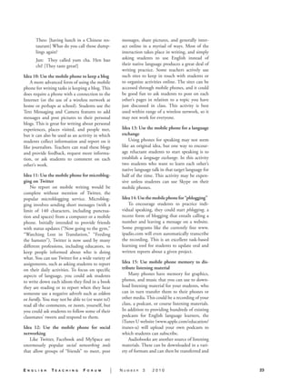 messages, share pictures, and generally inter-
                                                       act online in a myriad of ways. Most of the
                                                       interaction takes place in writing, and simply
                                                       asking students to use English instead of
     	                                                 their native language produces a great deal of
                                                       writing practice. Some teachers actively use
Idea 10: Use the mobile phone to keep a blog.          such sites to keep in touch with students or
    A more advanced form of using the mobile           to organize activities online. The sites can be
phone for writing tasks is keeping a blog. This        accessed through mobile phones, and it could
does require a phone with a connection to the          be good fun to ask students to post on each
Internet (or the use of a wireless network at          other’s pages in relation to a topic you have
home or perhaps at school). Students use the           just discussed in class. This activity is best
Text Messaging and Camera features to add              used within range of a wireless network, so it
messages and post pictures to their personal           may not work for everyone.
blogs. This is great for writing about personal
experiences, places visited, and people met,           Idea 13: Use the mobile phone for a language
but it can also be used as an activity in which        exchange.
students collect information and report on it              Using phones for speaking may not seem
like journalists. Teachers can read these blogs        like an original idea, but one way to encour-
and provide feedback, request more informa-            age reluctant students to start speaking is to
tion, or ask students to comment on each               establish a language exchange. In this activity
other’s work.                                          two students who want to learn each other’s
                                                       native language talk in that target language for
Idea 11: Use the mobile phone for microblog-           half of the time. This activity may be expen-
ging on Twitter.                                       sive unless students can use Skype on their
    No report on mobile writing would be               mobile phones.
complete without mention of Twitter, the
popular microblogging service. Microblog-              Idea 14: Use the mobile phone for “phlogging”.
ging involves sending short messages (with a               To encourage students to practice indi-
limit of 140  characters, including punctua-           vidual speaking, they could start phlogging, a
tion and spaces) from a computer or a mobile           recent form of blogging that entails calling a
phone. Initially intended to provide friends           number and leaving a message on a website.
with status updates (“Now going to the gym,”           Some programs like the currently free www.
“Watching Lost in Translation,” “Feeding               ipadio.com will even automatically transcribe
the hamster”), Twitter is now used by many             the recording. This is an excellent task-based
different professions, including educators, to         learning tool for students to update oral and
keep people informed about who is doing                written reports about a given project.
what. You can use Twitter for a wide variety of
assignments, such as asking students to report         Idea 15: Use mobile phone memory to dis-
on their daily activities. To focus on specific        tribute listening material.
aspects of language, you could ask students                Many phones have memory for graphics,
to write down each idiom they find in a book           photos, and music that you can use to down-
they are reading or to report when they hear           load listening material for your students, who
someone use a negative adverb such as seldom           can in turn transfer them to their phones or
or hardly. You may not be able to (or want to!)        other media. This could be a recording of your
read all the comments, or tweets, yourself, but        class, a podcast, or course listening materials.
you could ask students to follow some of their         In addition to providing hundreds of existing
classmates’ tweets and respond to them.                podcasts for English language learners, the
                                                       iTunes U website (www.apple.com/education/
Idea 12: Use the mobile phone for social               itunes-u) will upload your own podcasts to
networking.                                            which students can subscribe.
   Like Twitter, Facebook and MySpace are                  Audiobooks are another source of listening
enormously popular social networking tools             materials. These can be downloaded in a vari-
that allow groups of “friends” to meet, post           ety of formats and can then be transferred and


E   n g l i s h   TE   a c h i n g   F   o r u m   |   Number     3    2010                               23
 