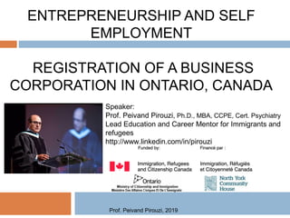 ENTREPRENEURSHIP AND SELF
EMPLOYMENT
REGISTRATION OF A BUSINESS
CORPORATION IN ONTARIO, CANADA
Speaker:
Prof. Peivand Pirouzi, Ph.D., MBA, CCPE, Cert. Psychiatry
Lead Education and Career Mentor for Immigrants and
refugees
http://www.linkedin.com/in/pirouzi
Prof. Peivand Pirouzi, 2019
 