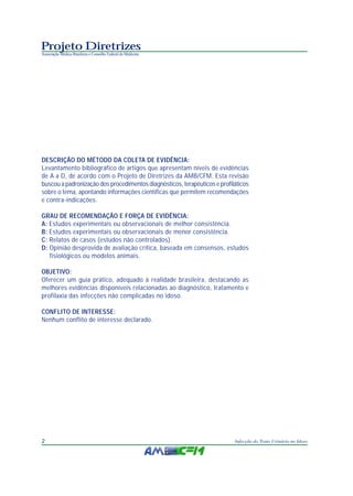 Projeto Diretrizes
Associação Médica Brasileira e Conselho Federal de Medicina




DESCRIÇÃO DO MÉTODO DA COLETA DE EVIDÊNCIA:
Levantamento bibliográfico de artigos que apresentam níveis de evidências
de A a D, de acordo com o Projeto de Diretrizes da AMB/CFM. Esta revisão
buscou a padronização dos procedimentos diagnósticos, terapêuticos e profiláticos
sobre o tema, apontando informações científicas que permitem recomendações
e contra-indicações.

GRAU DE RECOMENDAÇÃO E FORÇA DE EVIDÊNCIA:
A: Estudos experimentais ou observacionais de melhor consistência.
B: Estudos experimentais ou observacionais de menor consistência.
C: Relatos de casos (estudos não controlados).
D: Opinião desprovida de avaliação crítica, baseada em consensos, estudos
   fisiológicos ou modelos animais.

OBJETIVO:
Oferecer um guia prático, adequado à realidade brasileira, destacando as
melhores evidências disponíveis relacionadas ao diagnóstico, tratamento e
profilaxia das infecções não complicadas no idoso.

CONFLITO DE INTERESSE:
Nenhum conflito de interesse declarado.




2                                                                          Infecção do Trato Urinário no Idoso
 