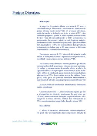 Projeto Diretrizes
Associação Médica Brasileira e Conselho Federal de Medicina




                                                              INTRODUÇÃO

                                                         A proporção de pacientes idosos, com mais de 65 anos, é
                                                     crescente e doenças relacionadas a esta faixa etária passaram a ter
                                                     grande interesse médico-social1,2(D). Os processos infecciosos,
                                                     particularizando as infecções do trato urinário (ITU), têm
                                                     incidência progressiva porque os idosos apresentam mais fatores
                                                     de risco 1,2(D). Reconhecidamente, a ITU, sintomática ou
                                                     assintomática (bacteriana), é a infecção mais freqüente, indepen-
                                                     dentemente do sexo, estimando-se que acometa aproximadamente
                                                     20% das mulheres e 10% dos homens idosos. Esta prevalência
                                                     praticamente se duplica após os 80 anos, quando as diferenças
                                                     entre mulheres e homens são menores3(D).

                                                         Favorece este aumento de ITU a imunodeficiência relacionada
                                                     à idade, as alterações funcionais e orgânicas do trato geniturinário,
                                                     imobilidade e a presença de doenças sistêmicas4-6(D).

                                                         Nos homens, merece destaque o aumento prostático que dificulta
                                                     o esvaziamento vesical, favorecendo a estase e a aderência bacteriana.
                                                     Na mulher, o enfraquecimento do assoalho pélvico, a redução da
                                                     capacidade vesical, a secreção vaginal, a contaminação fecal e as alte-
                                                     rações tróficas do epitélio pela queda dos níveis hormonais facilitam
                                                     sobremaneira a ITU e devem receber atenção dos médicos. Desta-
                                                     que-se, ainda, que o uso prévio de antibióticos possa favorecer o
                                                     aparecimento de infecções causadas por germes mais resistentes4,5(D)

                                                        As ITUs podem ser sintomáticas, assintomáticas, complicadas
                                                     ou não complicadas.

                                                         Caracterizam-se como ITUs não complicadas aquelas que não
                                                     se acompanham de alterações anatômicas, doenças locais (ex:
                                                     calculose) ou sistêmicas que favoreçam ou potencializem a colo-
                                                     nização ou a invasão infecciosa tecidual. Em contrapartida, as
                                                     ITUs complicadas são acompanhadas daqueles fatores2,3(D).

                                                              DIAGNÓSTICO

                                                       O achado de bacteriúria assintomática é muito freqüente e,
                                                     em geral, não tem significado clínico importante. Resulta da



Infecção do Trato Urinário no Idoso                                                                                       3
 