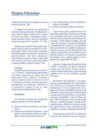 Projeto Diretrizes
Associação Médica Brasileira e Conselho Federal de Medicina




avaliação preventiva ou de portadores de outras               c) Que medidas clínicas, além de antibióticos,
doenças orgânicas1,7(D).                                         podem ter utilidade?
                                                              d) Quais as orientações higieno-dietéticas?
    A avaliação de pacientes que apresentam
sintomas/sinais geniturinários é indispensável.                   Como norma geral, pacientes idosos com
Aqui, além de rigoroso exame físico, exames                   bacteriúria assintomática não devem ser tratados
de urina com cultura e antibiograma, depen-                   com antibióticos, pois existe o risco desneces-
dendo do quadro clínico, devem ser realizados                 sário de seleção de bactérias mais resistentes, da
exames de imagem (US, urografia, TC)2,8(D).                   interação e reação alérgica às drogas, além dos
                                                              custos do tratamento. Aumento de hidratação
    Destaque que pacientes idosos podem apre-                 e deambulação dos enfermos é recomendável.
sentar sintomas pouco característicos de infec-               Essa regra não deve ser seguida em algumas si-
ção urinária. Assim, não raramente quadros de                 tuações, como nos casos de obstruções do trato
                                                              urinário, quando houver necessidade de proce-
pielonefrite aguda se exteriorizam com sintomas
                                                              dimento invasivo e em doenças com potencial
gastrintestinais, com dores abdominais
                                                              de interferir com a resposta orgânica, como o
incaracterísticas, náuseas e vômitos. A febre pode
                                                              diabete não compensado11(D)12(A).
estar ausente, assim como a leucocitose, devido
à resposta orgânica anormal no idoso2,6,8(D).
                                                                  Segundo a Organização Mundial da Saúde
                                                              (1995), as infecções, em geral, constituem
    Etiologia
                                                              a maior causa de morte e destaca, ainda, a
    O agente bacteriano mais comum nas ITUs                   crescente resistência bacteriana, o que determina
é a E. coli (90%). Outras bactérias representadas             cuidados com o uso de antibióticos, quando
com maior freqüência nos idosos que nos                       necessário.
jovens são: Proteus, Klebisiella, Enterobacter
cloacal, Citrobacter fecundii, Providenciae stuantii              Reconhece-se que clones de E. coli, respon-
e Pseudomonas aeruginosa. Entre os organismos                 sáveis por aproximadamente 50% das infecções,
gram-positivos, os estafilococos, enterococos e               são resistentes às associações trimetoprin-
o estreptococo grupo B são os mais                            sulfametoxazol. Deve-se sempre basear a tera-
freqüentemente isolados1(D)9(C)10(B).                         pêutica no teste de sensibilidade bacteriana aos
                                                              antibióticos, após o que se faz a escolha baseada
     TRATAMENTO                                               na concentração local do fármaco, via de admi-
                                                              nistração, tolerabilidade e custos. Embora não
    Nas infecções urinárias não complicadas,                  seja o ideal em pacientes com sintomas muito
algumas questões devem ser definidas:                         intensos, a antibioticoterapia é iniciada imedi-
                                                              atamente após a colheita da urina para exames
a) Quem necessita de tratamento com antibi-                   que podem alterar, após conhecimento dos
   óticos?                                                    resultados, a medicação escolhida previamente4(D).
b) Naqueles com indicação terapêutica – quais
   agentes antimicrobianos devem ser empre-                      As bactérias que causam ITUs no idoso são,
   gados e qual a duração do tratamento?                      em geral, mais resistentes do que na popula-



4                                                                                  Infecção do Trato Urinário no Idoso
 