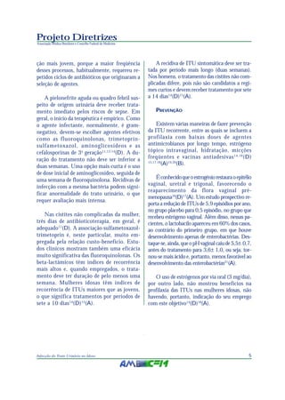 Projeto Diretrizes
Associação Médica Brasileira e Conselho Federal de Medicina




ção mais jovem, porque a maior freqüência                         A recidiva de ITU sintomática deve ser tra-
desses processos, habitualmente, requereu re-                 tada por período mais longo (duas semanas).
petidos ciclos de antibióticos que originaram a               Nos homens, o tratamento das cistites não com-
seleção de agentes.                                           plicadas difere, pois não são candidatos a regi-
                                                              mes curtos e devem receber tratamento por sete
    A pielonefrite aguda ou quadro febril sus-                a 14 dias14(D)15(A).
peito de origem urinária deve receber trata-
mento imediato pelos riscos de sepse. Em                         PREVENÇÃO
geral, o início da terapêutica é empírico. Como
o agente infectante, normalmente, é gram-                          Existem várias maneiras de fazer prevenção
negativo, devem-se escolher agentes efetivos                  da ITU recorrente, entre as quais se incluem a
como as fluoroquinolonas, trimetoprin-                        profilaxia com baixas doses de agentes
sulfametoxazol, aminoglicosídeos e as                         antimicrobianos por longo tempo, estrógeno
cefalosporinas de 3 a geração11,13,14(D). A du-               tópico intravaginal, hidratação, micções
ração do tratamento não deve ser inferior a                   freqüentes e vacinas antiadesivas 14,16 (D)
duas semanas. Uma opção mais curta é o uso
                                                              15,17,18
                                                                      (A)19,20(B).
de dose inicial de aminoglicosídeo, seguida de
uma semana de fluoroquinolona. Recidivas de                       É conhecido que o estrogênio restaura o epitélio
                                                              vaginal, uretral e trigonal, favorecendo o
infecção com a mesma bactéria podem signi-
                                                              reaparecimento da flora vaginal pré-
ficar anormalidade do trato urinário, o que
                                                              menopausa16(D)17(A). Um estudo prospectivo re-
requer avaliação mais intensa.
                                                              porta a redução de ITUs de 5,9 episódios por ano,
                                                              no grupo placebo para 0,5 episódio, no grupo que
    Nas cistites não complicadas da mulher,                   recebeu estrógeno vaginal. Além disso, nessas pa-
três dias de antibioticoterapia, em geral, é                  cientes, o lactobacilo apareceu em 60% dos casos,
adequado11(D). A associação sulfametoxazol-                   ao contrário do primeiro grupo, em que houve
trimetoprin é, neste particular, muito em-                    desenvolvimento apenas de enterobactérias. Des-
pregada pela relação custo-benefício. Estu-                   taque-se, ainda, que o pH vaginal caiu de 5,5± 0,7,
dos clínicos mostram também uma eficácia                      antes do tratamento para 3,6± 1,0, ou seja, tor-
muito significativa das fluoroquinolonas. Os                  nou-se mais ácido e, portanto, menos favorável ao
beta-lactâmicos têm índices de recorrência                    desenvolvimento das enterobactérias21(A).
mais altos e, quando empregados, o trata-
mento deve ter duração de pelo menos uma                         O uso de estrógenos por via oral (3 mg/dia),
semana. Mulheres idosas têm índices de                        por outro lado, não mostrou benefícios na
recorrência de ITUs maiores que as jovens,                    profilaxia das ITUs nas mulheres idosas, não
o que significa tratamentos por períodos de                   havendo, portanto, indicação do seu emprego
sete a 10 dias 14(D)15(A).                                    com este objetivo14(D)18(A).




Infecção do Trato Urinário no Idoso                                                                             5
 
