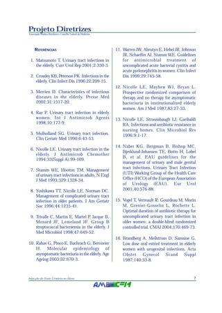 Projeto Diretrizes
Associação Médica Brasileira e Conselho Federal de Medicina




     REFERÊNCIAS                                              11. Warren JW, Abrutyn E, Hebel JR, Johnson
                                                                  JR, Schaeffer AJ, Stamm WE. Guidelines
 1. Matsumoto T. Urinary tract infections in                      for antimicrobial treatment of
    the elderly. Curr Urol Rep 2001;2:330-3.                      uncomplicated acute bacterial cystitis and
                                                                  acute pyelonephritis in women. Clin Infect
 2. Crossley KB, Peterson PK. Infections in the                   Dis 1999;29:745-58.
    elderly. Clin Infect Dis 1996;22:209-15.
                                                              12. Nicolle LE, Mayhew WJ, Bryan L.
 3. Merrien D. Characteristics of infectious                      Prospective randomized comparison of
    diseases in the elderly. Presse Med                           therapy and no therapy for asymptomatic
    2002;31:1517-20.                                              bacteriuria in institutionalized elderly
                                                                  women. Am J Med 1987;83:27-33.
 4. Raz P. Urinary tract infection in elderly
    women. Int J Antimicrob Agents                            13. Nicolle LE, Straussbaugh LJ, Garibaldi
    1998;10:177-9.                                                RA. Infections and antibiotic resistance in
                                                                  nursing homes. Clin Microbiol Rev
 5. Mulholland SG. Urinary tract infection.                       1996;9:1-17.
    Clin Geriatr Med 1990;6:43-53.
                                                              14. Naber KG, Bergman B, Bishop MC,
 6. Nicolle LE. Urinary tract infection in the
                                                                  Bjerklund-Johansen TE, Botto H, Lobel
    elderly. J Antimicrob Chemother
                                                                  B, et al. EAU guidelines for the
    1994;33(Suppl A):99-109.
                                                                  management of urinary and male genital
                                                                  tract infections. Urinary Tract Infection
 7. Stamm WE, Hooton TM. Management
    of urinary tract infections in adults. N Engl                 (UTI) Working Group of the Health Care
    J Med 1993;329:1328-34.                                       Office (HCO) of the European Association
                                                                  of Urology (EAU). Eur Urol
 8. Yoshikawa TT, Nicolle LE, Norman DC.                          2001;40:576-88.
    Management of complicated urinary tract
    infection in older patients. J Am Geriatr                 15. Vogel T, Verreault R, Gourdeau M, Morin
    Soc 1996;44:1235-41.                                          M, Grenier-Gosselin L, Rochette L.
                                                                  Optimal duration of antibiotic therapy for
 9. Trivalle C, Martin E, Martel P, Jacque B,                     uncomplicated urinary tract infection in
    Menard JF, Lemeland JF. Group B                               older women: a double-blind randomized
    streptococcal bacteraemia in the elderly. J                   controlled trial. CMAJ 2004;170:469-73.
    Med Microbiol 1998;47:649-52.
                                                              16. Brandberg A, Mellstrom D, Samsioe G.
10. Rahav G, Pinco E, Bachrach G, Bercovier                       Low dose oral estriol treatment in elderly
    H. Molecular epidemiology of                                  women with urogenital infections. Acta
    asymptomatic bacteriuria in the elderly. Age                  Obstet    Gynecol        Scand     Suppl
    Ageing 2003;32:670-3.                                         1987;140:33-8.



Infecção do Trato Urinário no Idoso                                                                        7
 