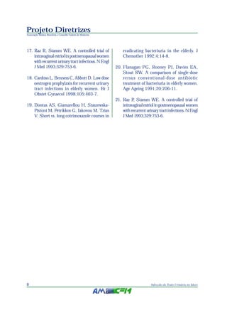 Projeto Diretrizes
Associação Médica Brasileira e Conselho Federal de Medicina




17. Raz R, Stamm WE. A controlled trial of                        eradicating bacteriuria in the elderly. J
    intravaginal estriol in postmenopausal women                  Chemother 1992;4:14-8.
    with recurrent urinary tract infectious. N Engl
    J Med 1993;329:753-6.                                     20. Flanagan PG, Rooney PJ, Davies EA,
                                                                  Stout RW. A comparison of single-dose
18. Cardoso L, Benness C, Abbott D. Low dose                      versus conventional-dose antibiotic
    oestrogen prophylaxis for recurrent urinary                   treatment of bacteriuria in elderly women.
    tract infections in elderly women. Br J                       Age Ageing 1991;20:206-11.
    Obstet Gynaecol 1998;105:403-7.
                                                              21. Raz P, Stamm WE. A controlled trial of
19. Dontas AS, Giamarellou H, Staszewska-                         intravaginal estriol in postmenopausal women
    Pistoni M, Petrikkos G, Iakovou M, Tzias                      with recurrent urinary tract infections. N Engl
    V. Short vs. long cotrimoxazole courses in                    J Med 1993;329:753-6.




8                                                                                   Infecção do Trato Urinário no Idoso
 
