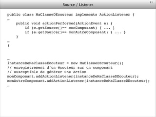 Source / Listener
public class MaClasseDEcouteur implements ActionListener {!
…!
public void actionPerformed(ActionEvent e) {!
if (e.getSource()== monComposant) { ... }!
if (e.getSource()== monAutreComposant) { ... }!
}!
…!
}!
!
!
…!
instanceDeMaClasseEcouteur = new MaClasseDEcouteur();!
// enregistrement d’un écouteur sur un composant!
// susceptible de générer une Action!
monComposant.addActionListener(instanceDeMaClasseDEcouteur);!
monAutreComposant.addActionListener(instanceDeMaClasseDEcouteur);!
…!
!
11
 