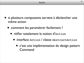 Action
• si plusieurs composants servent à déclencher une
même action	

• comment les paramétrer facilement ?	

• réiﬁer totalement la notion d’Action	

• interface Action / classe AbstractAction	

• c’est une implémentation du design pattern
Command
14
 