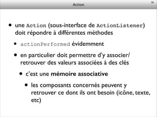 Action
• une Action (sous-interface de ActionListener)
doit répondre à différentes méthodes	

• actionPerformed évidemment	

• en particulier doit permettre d’y associer/
retrouver des valeurs associées à des clés	

• c’est une mémoire associative	

• les composants concernés peuvent y
retrouver ce dont ils ont besoin (icône, texte,
etc)
16
 