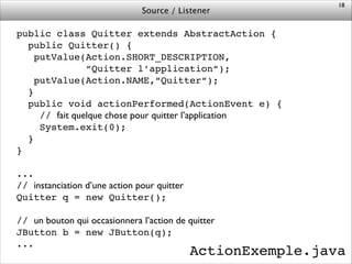 Source / Listener
public class Quitter extends AbstractAction {!
public Quitter() {!
putValue(Action.SHORT_DESCRIPTION,!
“Quitter l’application“);!
putValue(Action.NAME,“Quitter“);!
}!
public void actionPerformed(ActionEvent e) {!
// fait quelque chose pour quitter l’application!
System.exit(0);!
}!
}!
!
...!
// instanciation d’une action pour quitter!
Quitter q = new Quitter();!
!
// un bouton qui occasionnera l’action de quitter!
JButton b = new JButton(q);!
...
18
ActionExemple.java
 