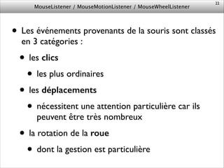 MouseListener / MouseMotionListener / MouseWheelListener
• Les événements provenants de la souris sont classés
en 3 catégories :	

• les clics	

• les plus ordinaires	

• les déplacements	

• nécessitent une attention particulière car ils
peuvent être très nombreux	

• la rotation de la roue	

• dont la gestion est particulière
22
 