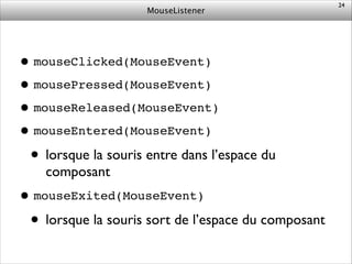 MouseListener
•mouseClicked(MouseEvent)!
•mousePressed(MouseEvent)!
•mouseReleased(MouseEvent)!
•mouseEntered(MouseEvent)!
• lorsque la souris entre dans l’espace du
composant	

•mouseExited(MouseEvent)!
• lorsque la souris sort de l’espace du composant
24
 