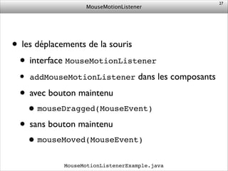 MouseMotionListener
• les déplacements de la souris	

• interface MouseMotionListener	

• addMouseMotionListener dans les composants	

• avec bouton maintenu	

•mouseDragged(MouseEvent)!
• sans bouton maintenu	

•mouseMoved(MouseEvent)
27
MouseMotionListenerExample.java
 