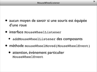 MouseWheelListener
• aucun moyen de savoir si une souris est équipée
d’une roue	

• interface MouseWheelListener	

• addMouseWheelListener des composants	

• méthode mouseWheelMoved(MouseWheelEvent)	

• attention, événement particulier
MouseWheelEvent
28
 