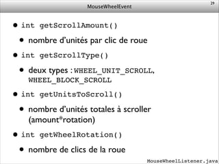 MouseWheelEvent
•int getScrollAmount()!
• nombre d’unités par clic de roue	

•int getScrollType()!
• deux types : WHEEL_UNIT_SCROLL,
WHEEL_BLOCK_SCROLL	

•int getUnitsToScroll()!
• nombre d’unités totales à scroller
(amount*rotation)	

•int getWheelRotation()!
• nombre de clics de la roue
29
MouseWheelListener.java
 