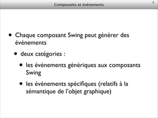 Composants et événements
• Chaque composant Swing peut générer des
événements	

• deux catégories :	

• les événements génériques aux composants
Swing	

• les événements spéciﬁques (relatifs à la
sémantique de l’objet graphique)
5
 
