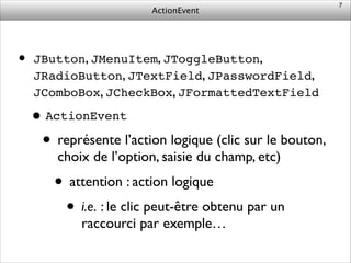 ActionEvent
• JButton, JMenuItem, JToggleButton,
JRadioButton, JTextField, JPasswordField,
JComboBox, JCheckBox, JFormattedTextField	

•ActionEvent!
• représente l’action logique (clic sur le bouton,
choix de l’option, saisie du champ, etc)	

• attention : action logique	

• i.e. : le clic peut-être obtenu par un
raccourci par exemple…
7
 