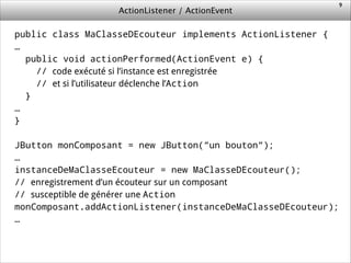 ActionListener / ActionEvent
public class MaClasseDEcouteur implements ActionListener {
…
public void actionPerformed(ActionEvent e) {
// code exécuté si l’instance est enregistrée
// et si l’utilisateur déclenche l’Action
}
…
}
!
JButton monComposant = new JButton(“un bouton“);
…
instanceDeMaClasseEcouteur = new MaClasseDEcouteur();
// enregistrement d’un écouteur sur un composant
// susceptible de générer une Action
monComposant.addActionListener(instanceDeMaClasseDEcouteur);
…
!
9
 