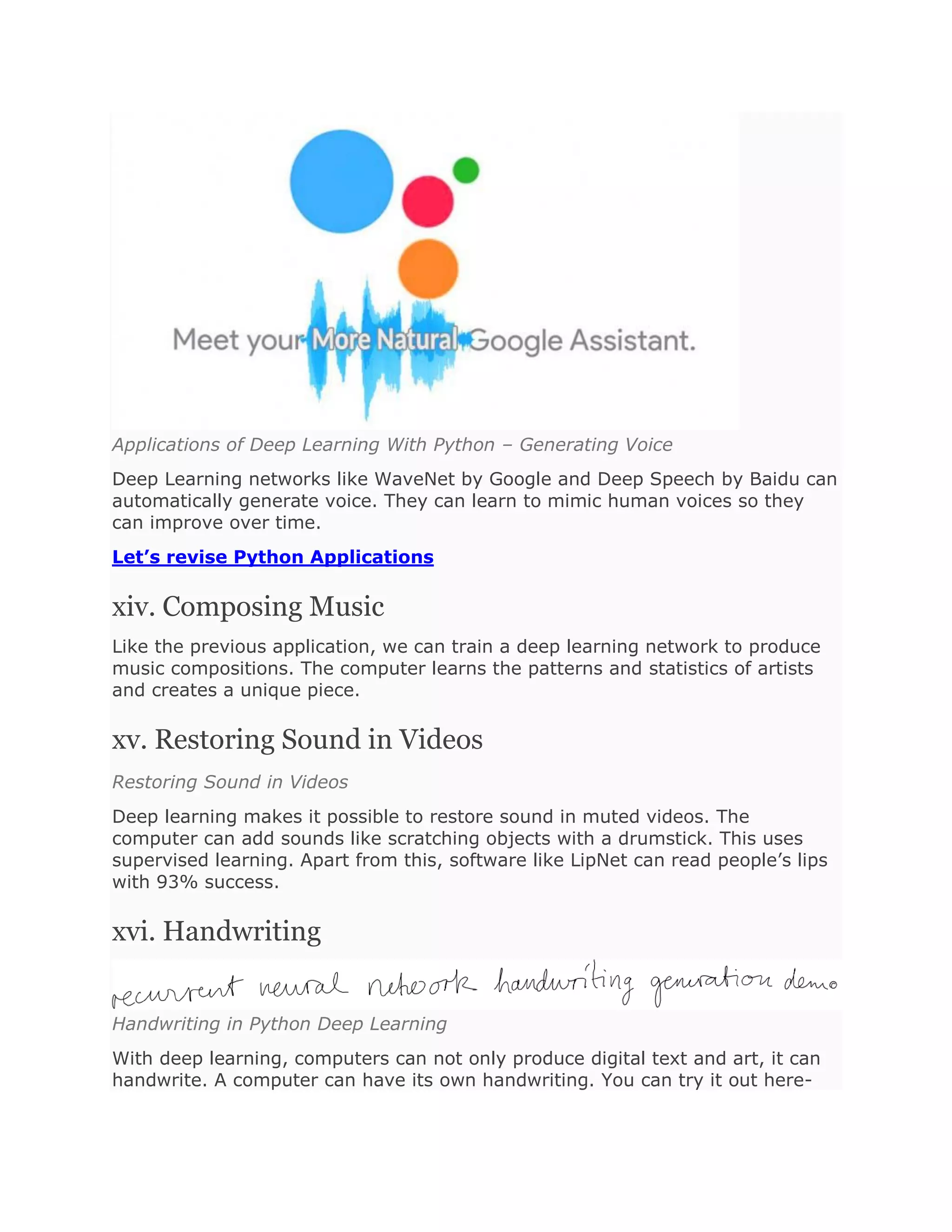 Applications of Deep Learning With Python – Generating Voice
Deep Learning networks like WaveNet by Google and Deep Speech by Baidu can
automatically generate voice. They can learn to mimic human voices so they
can improve over time.
Let’s revise Python Applications
xiv. Composing Music
Like the previous application, we can train a deep learning network to produce
music compositions. The computer learns the patterns and statistics of artists
and creates a unique piece.
xv. Restoring Sound in Videos
Restoring Sound in Videos
Deep learning makes it possible to restore sound in muted videos. The
computer can add sounds like scratching objects with a drumstick. This uses
supervised learning. Apart from this, software like LipNet can read people’s lips
with 93% success.
xvi. Handwriting
Handwriting in Python Deep Learning
With deep learning, computers can not only produce digital text and art, it can
handwrite. A computer can have its own handwriting. You can try it out here-
 