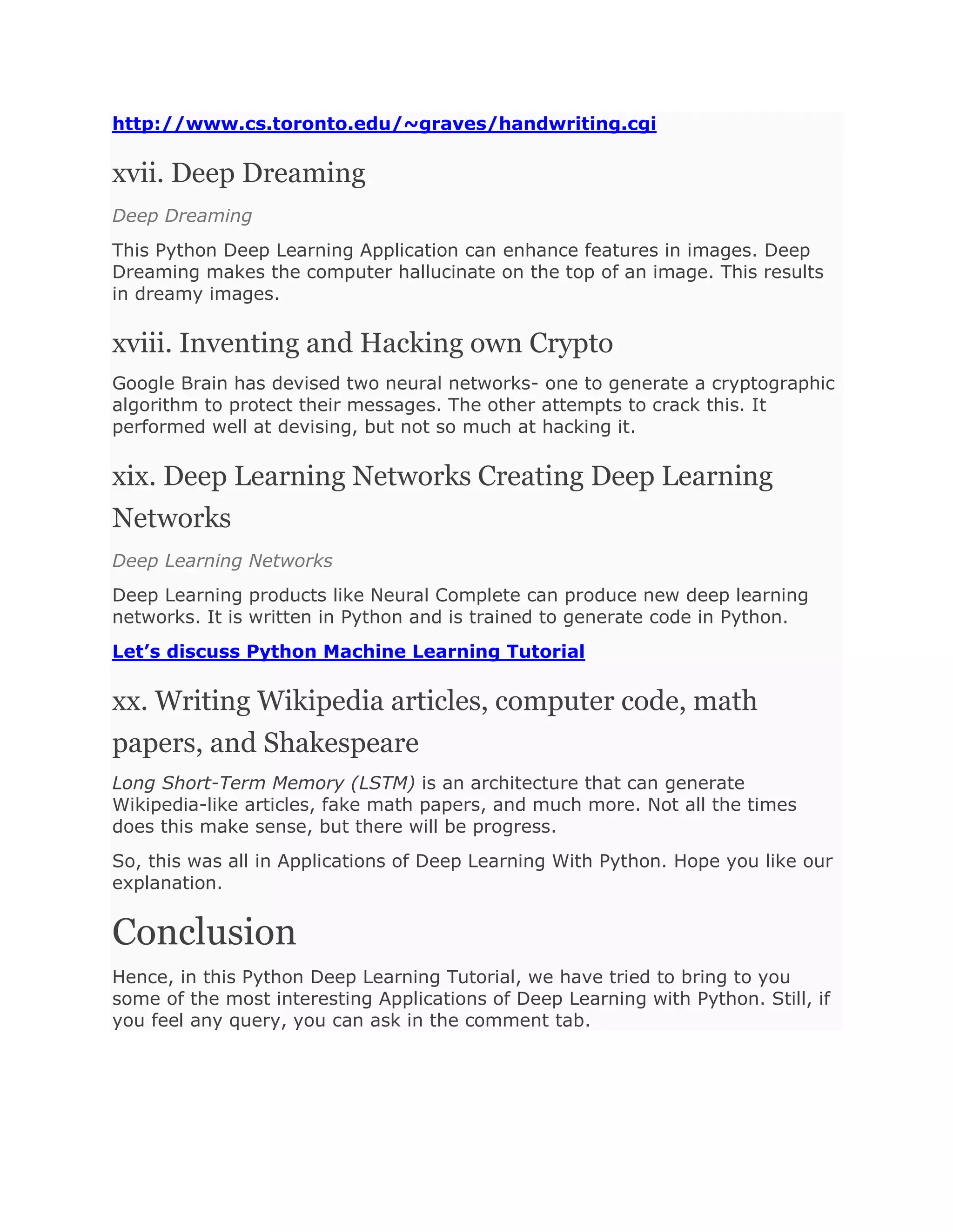 http://www.cs.toronto.edu/~graves/handwriting.cgi
xvii. Deep Dreaming
Deep Dreaming
This Python Deep Learning Application can enhance features in images. Deep
Dreaming makes the computer hallucinate on the top of an image. This results
in dreamy images.
xviii. Inventing and Hacking own Crypto
Google Brain has devised two neural networks- one to generate a cryptographic
algorithm to protect their messages. The other attempts to crack this. It
performed well at devising, but not so much at hacking it.
xix. Deep Learning Networks Creating Deep Learning
Networks
Deep Learning Networks
Deep Learning products like Neural Complete can produce new deep learning
networks. It is written in Python and is trained to generate code in Python.
Let’s discuss Python Machine Learning Tutorial
xx. Writing Wikipedia articles, computer code, math
papers, and Shakespeare
Long Short-Term Memory (LSTM) is an architecture that can generate
Wikipedia-like articles, fake math papers, and much more. Not all the times
does this make sense, but there will be progress.
So, this was all in Applications of Deep Learning With Python. Hope you like our
explanation.
Conclusion
Hence, in this Python Deep Learning Tutorial, we have tried to bring to you
some of the most interesting Applications of Deep Learning with Python. Still, if
you feel any query, you can ask in the comment tab.
 