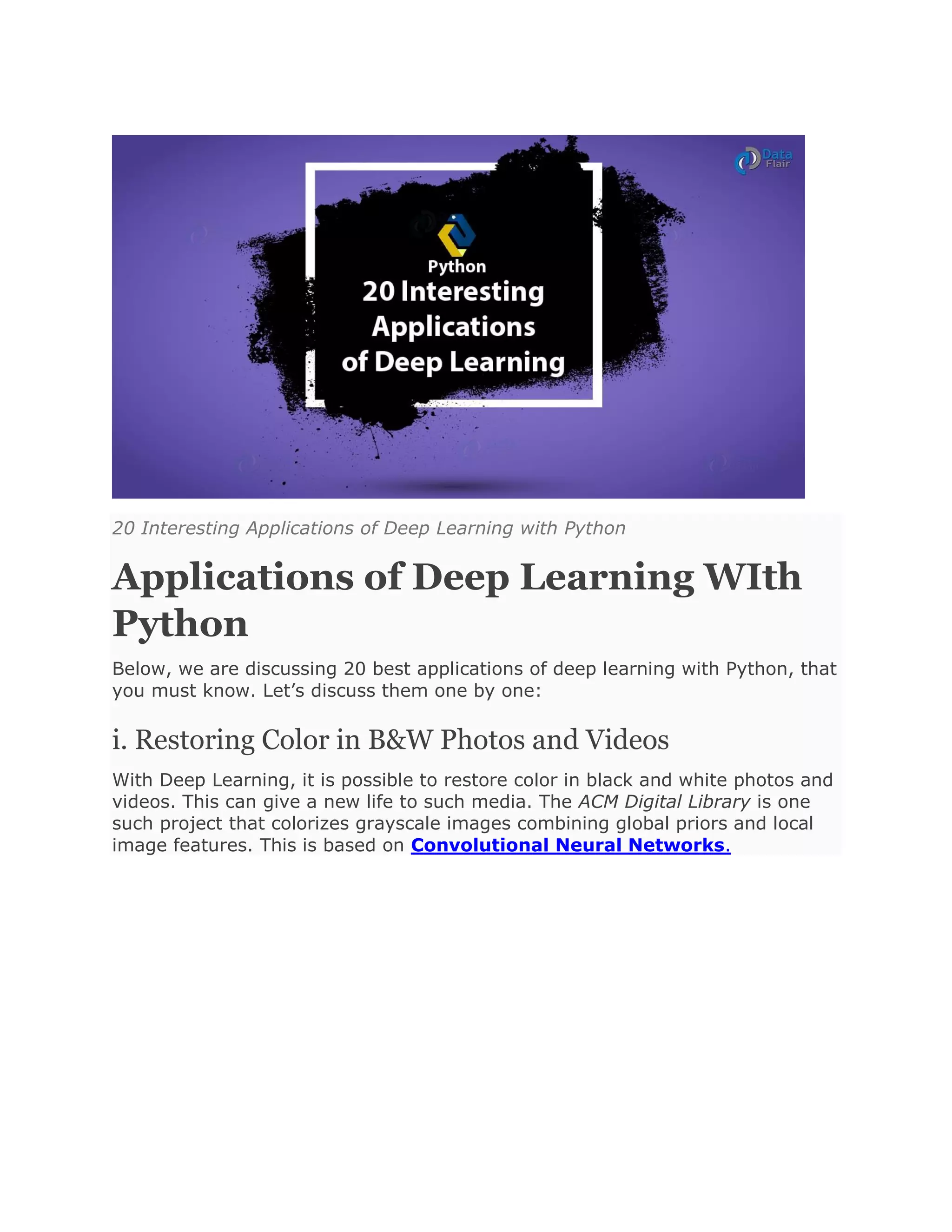 20 Interesting Applications of Deep Learning with Python
Applications of Deep Learning WIth
Python
Below, we are discussing 20 best applications of deep learning with Python, that
you must know. Let’s discuss them one by one:
i. Restoring Color in B&W Photos and Videos
With Deep Learning, it is possible to restore color in black and white photos and
videos. This can give a new life to such media. The ACM Digital Library is one
such project that colorizes grayscale images combining global priors and local
image features. This is based on Convolutional Neural Networks.
 