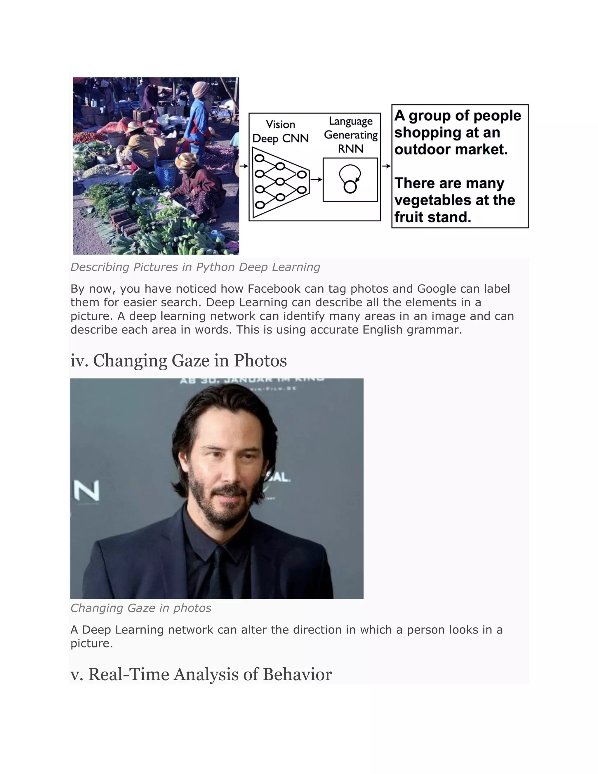 Describing Pictures in Python Deep Learning
By now, you have noticed how Facebook can tag photos and Google can label
them for easier search. Deep Learning can describe all the elements in a
picture. A deep learning network can identify many areas in an image and can
describe each area in words. This is using accurate English grammar.
iv. Changing Gaze in Photos
Changing Gaze in photos
A Deep Learning network can alter the direction in which a person looks in a
picture.
v. Real-Time Analysis of Behavior
 