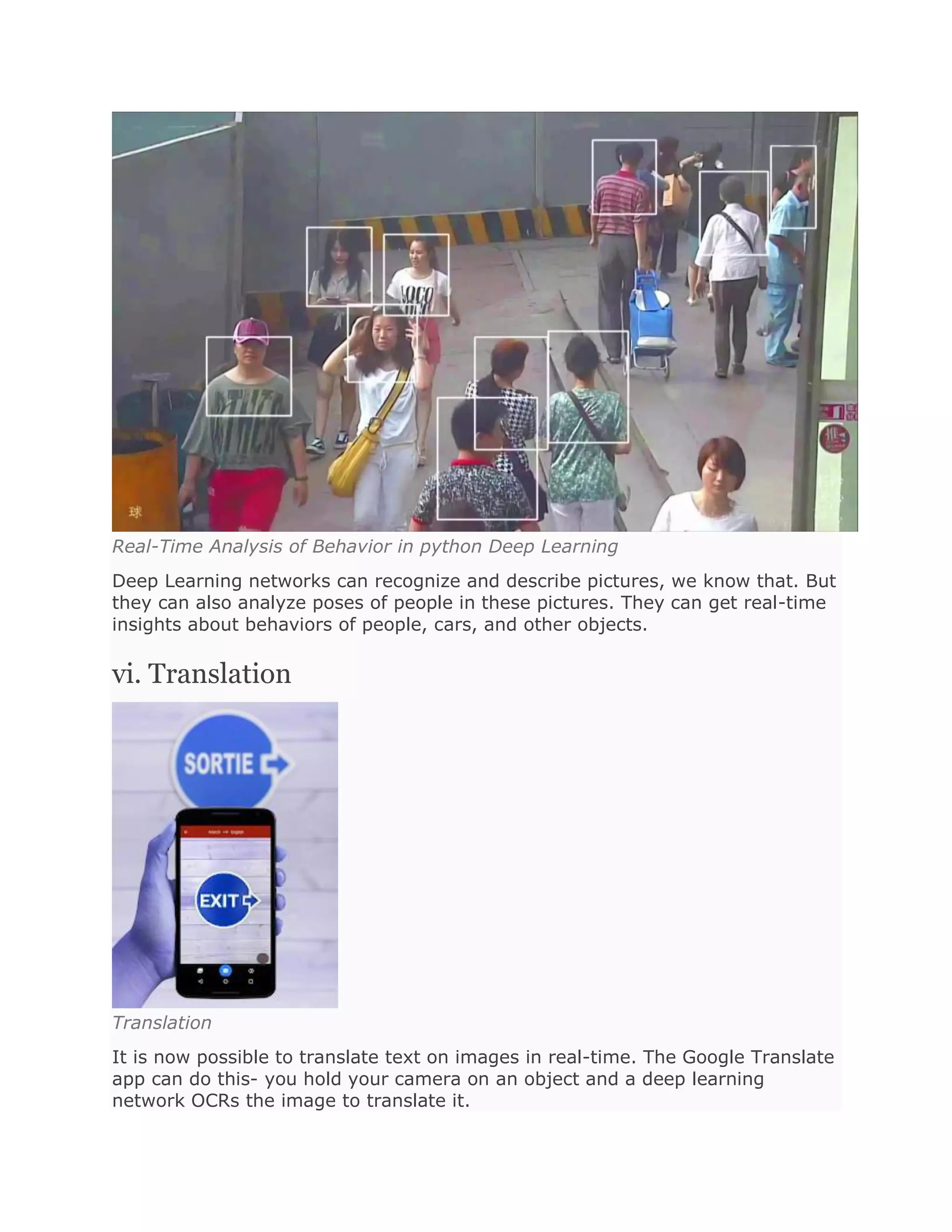Real-Time Analysis of Behavior in python Deep Learning
Deep Learning networks can recognize and describe pictures, we know that. But
they can also analyze poses of people in these pictures. They can get real-time
insights about behaviors of people, cars, and other objects.
vi. Translation
Translation
It is now possible to translate text on images in real-time. The Google Translate
app can do this- you hold your camera on an object and a deep learning
network OCRs the image to translate it.
 