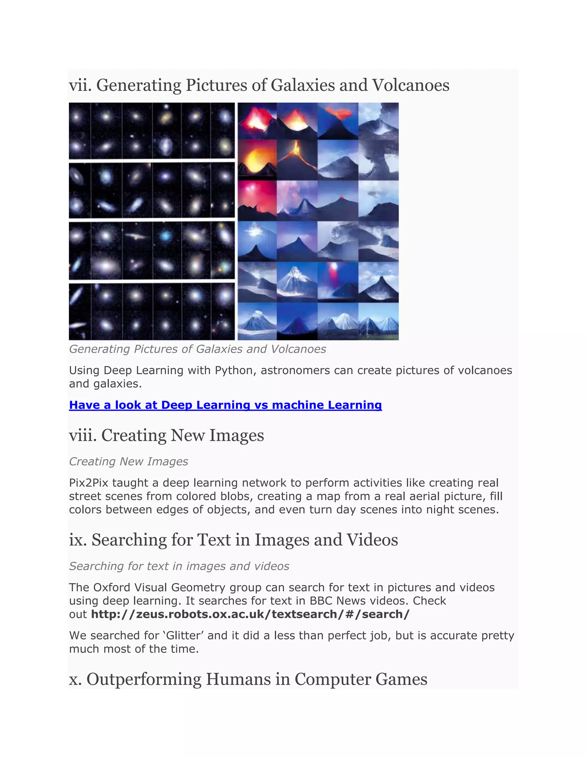 vii. Generating Pictures of Galaxies and Volcanoes
Generating Pictures of Galaxies and Volcanoes
Using Deep Learning with Python, astronomers can create pictures of volcanoes
and galaxies.
Have a look at Deep Learning vs machine Learning
viii. Creating New Images
Creating New Images
Pix2Pix taught a deep learning network to perform activities like creating real
street scenes from colored blobs, creating a map from a real aerial picture, fill
colors between edges of objects, and even turn day scenes into night scenes.
ix. Searching for Text in Images and Videos
Searching for text in images and videos
The Oxford Visual Geometry group can search for text in pictures and videos
using deep learning. It searches for text in BBC News videos. Check
out http://zeus.robots.ox.ac.uk/textsearch/#/search/
We searched for ‘Glitter’ and it did a less than perfect job, but is accurate pretty
much most of the time.
x. Outperforming Humans in Computer Games
 
