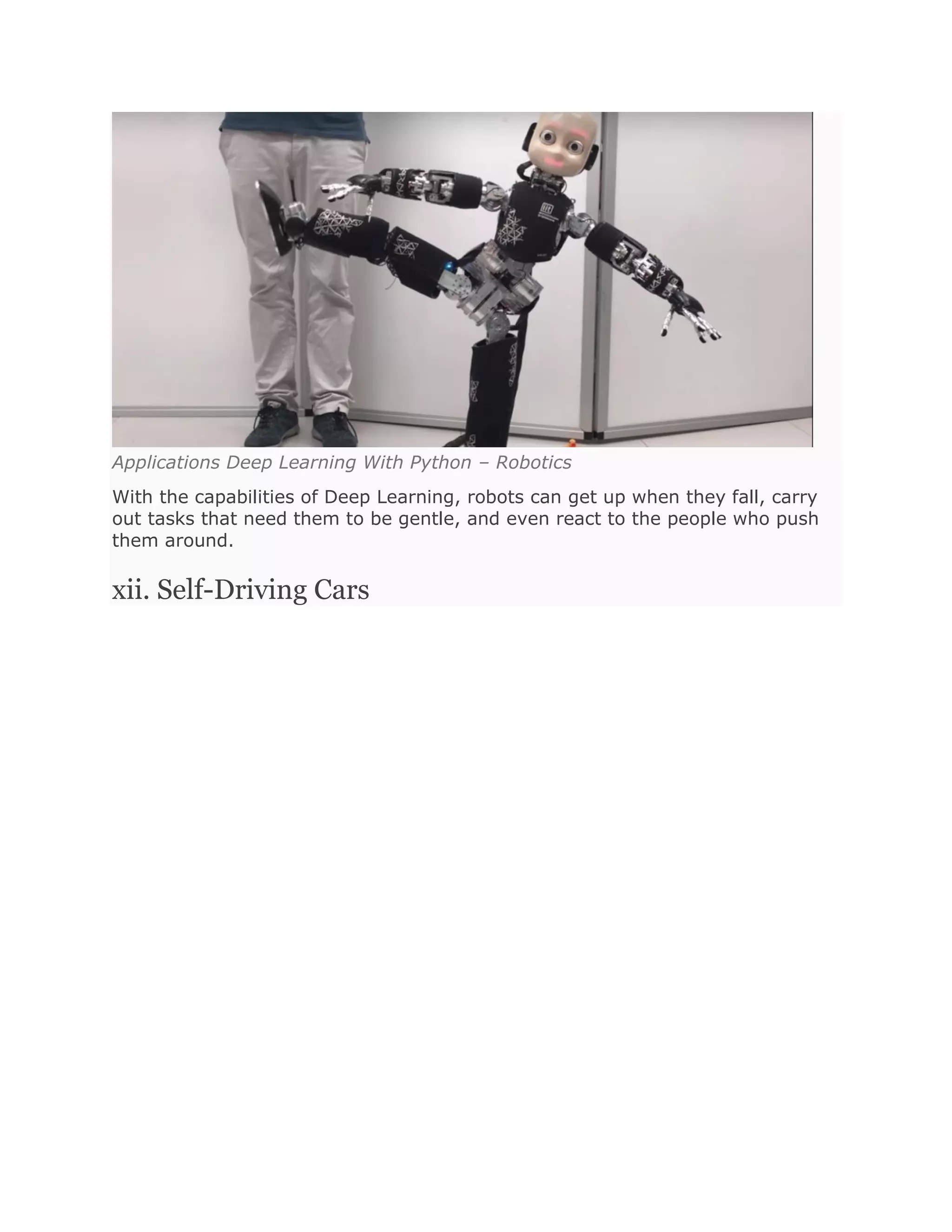 Applications Deep Learning With Python – Robotics
With the capabilities of Deep Learning, robots can get up when they fall, carry
out tasks that need them to be gentle, and even react to the people who push
them around.
xii. Self-Driving Cars
 