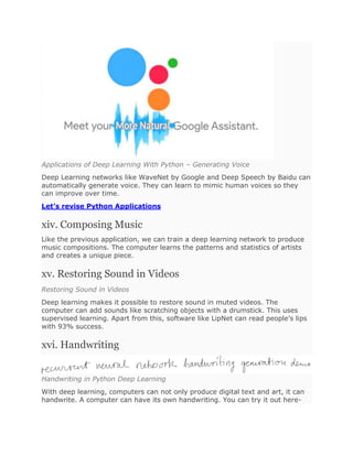 Applications of Deep Learning With Python – Generating Voice
Deep Learning networks like WaveNet by Google and Deep Speech by Baidu can
automatically generate voice. They can learn to mimic human voices so they
can improve over time.
Let’s revise Python Applications
xiv. Composing Music
Like the previous application, we can train a deep learning network to produce
music compositions. The computer learns the patterns and statistics of artists
and creates a unique piece.
xv. Restoring Sound in Videos
Restoring Sound in Videos
Deep learning makes it possible to restore sound in muted videos. The
computer can add sounds like scratching objects with a drumstick. This uses
supervised learning. Apart from this, software like LipNet can read people’s lips
with 93% success.
xvi. Handwriting
Handwriting in Python Deep Learning
With deep learning, computers can not only produce digital text and art, it can
handwrite. A computer can have its own handwriting. You can try it out here-
 