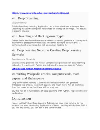 http://www.cs.toronto.edu/~graves/handwriting.cgi
xvii. Deep Dreaming
Deep Dreaming
This Python Deep Learning Application can enhance features in images. Deep
Dreaming makes the computer hallucinate on the top of an image. This results
in dreamy images.
xviii. Inventing and Hacking own Crypto
Google Brain has devised two neural networks- one to generate a cryptographic
algorithm to protect their messages. The other attempts to crack this. It
performed well at devising, but not so much at hacking it.
xix. Deep Learning Networks Creating Deep Learning
Networks
Deep Learning Networks
Deep Learning products like Neural Complete can produce new deep learning
networks. It is written in Python and is trained to generate code in Python.
Let’s discuss Python Machine Learning Tutorial
xx. Writing Wikipedia articles, computer code, math
papers, and Shakespeare
Long Short-Term Memory (LSTM) is an architecture that can generate
Wikipedia-like articles, fake math papers, and much more. Not all the times
does this make sense, but there will be progress.
So, this was all in Applications of Deep Learning With Python. Hope you like our
explanation.
Conclusion
Hence, in this Python Deep Learning Tutorial, we have tried to bring to you
some of the most interesting Applications of Deep Learning with Python. Still, if
you feel any query, you can ask in the comment tab.
 