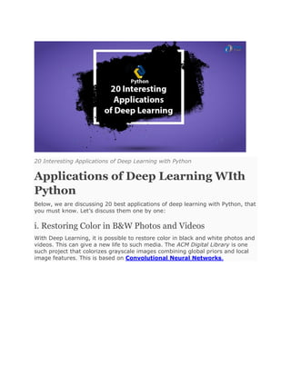 20 Interesting Applications of Deep Learning with Python
Applications of Deep Learning WIth
Python
Below, we are discussing 20 best applications of deep learning with Python, that
you must know. Let’s discuss them one by one:
i. Restoring Color in B&W Photos and Videos
With Deep Learning, it is possible to restore color in black and white photos and
videos. This can give a new life to such media. The ACM Digital Library is one
such project that colorizes grayscale images combining global priors and local
image features. This is based on Convolutional Neural Networks.
 