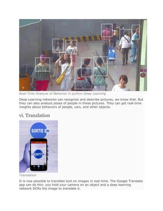 Real-Time Analysis of Behavior in python Deep Learning
Deep Learning networks can recognize and describe pictures, we know that. But
they can also analyze poses of people in these pictures. They can get real-time
insights about behaviors of people, cars, and other objects.
vi. Translation
Translation
It is now possible to translate text on images in real-time. The Google Translate
app can do this- you hold your camera on an object and a deep learning
network OCRs the image to translate it.
 