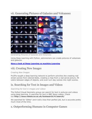 vii. Generating Pictures of Galaxies and Volcanoes
Generating Pictures of Galaxies and Volcanoes
Using Deep Learning with Python, astronomers can create pictures of volcanoes
and galaxies.
Have a look at Deep Learning vs machine Learning
viii. Creating New Images
Creating New Images
Pix2Pix taught a deep learning network to perform activities like creating real
street scenes from colored blobs, creating a map from a real aerial picture, fill
colors between edges of objects, and even turn day scenes into night scenes.
ix. Searching for Text in Images and Videos
Searching for text in images and videos
The Oxford Visual Geometry group can search for text in pictures and videos
using deep learning. It searches for text in BBC News videos. Check
out http://zeus.robots.ox.ac.uk/textsearch/#/search/
We searched for ‘Glitter’ and it did a less than perfect job, but is accurate pretty
much most of the time.
x. Outperforming Humans in Computer Games
 