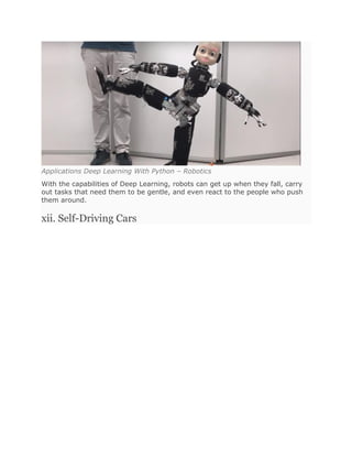 Applications Deep Learning With Python – Robotics
With the capabilities of Deep Learning, robots can get up when they fall, carry
out tasks that need them to be gentle, and even react to the people who push
them around.
xii. Self-Driving Cars
 
