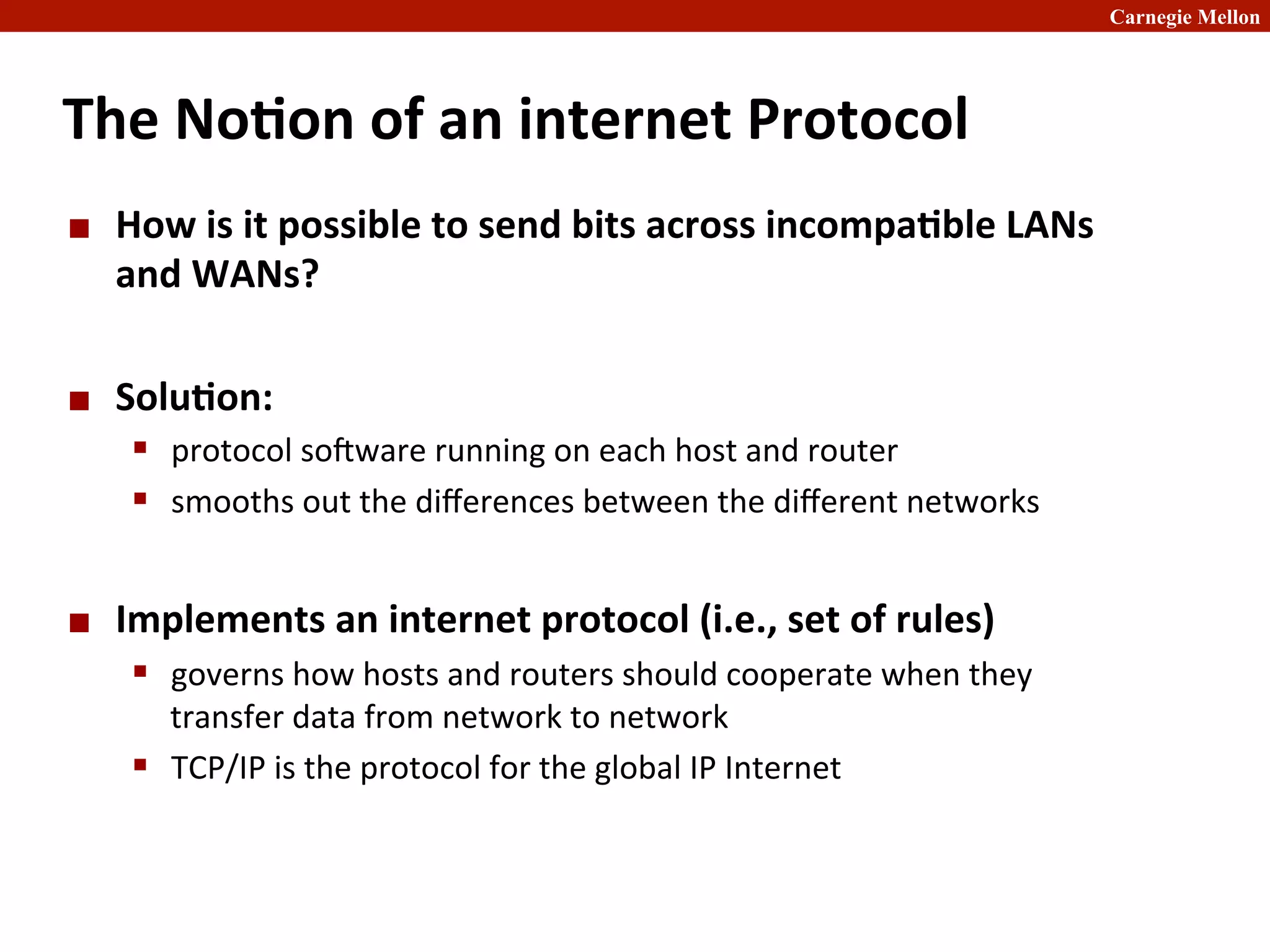 Carnegie Mellon
The	
  No8on	
  of	
  an	
  internet	
  Protocol	
  
¢ How	
  is	
  it	
  possible	
  to	
  send	
  bits	
  across	
  incompa8ble	
  LANs	
  
and	
  WANs?	
  
¢ Solu8on:	
  	
  
§ protocol	
  sobware	
  running	
  on	
  each	
  host	
  and	
  router	
  	
  
§ smooths	
  out	
  the	
  diﬀerences	
  between	
  the	
  diﬀerent	
  networks	
  
¢ Implements	
  an	
  internet	
  protocol	
  (i.e.,	
  set	
  of	
  rules)	
  
§ governs	
  how	
  hosts	
  and	
  routers	
  should	
  cooperate	
  when	
  they	
  
transfer	
  data	
  from	
  network	
  to	
  network	
  
§ TCP/IP	
  is	
  the	
  protocol	
  for	
  the	
  global	
  IP	
  Internet	
  
 
