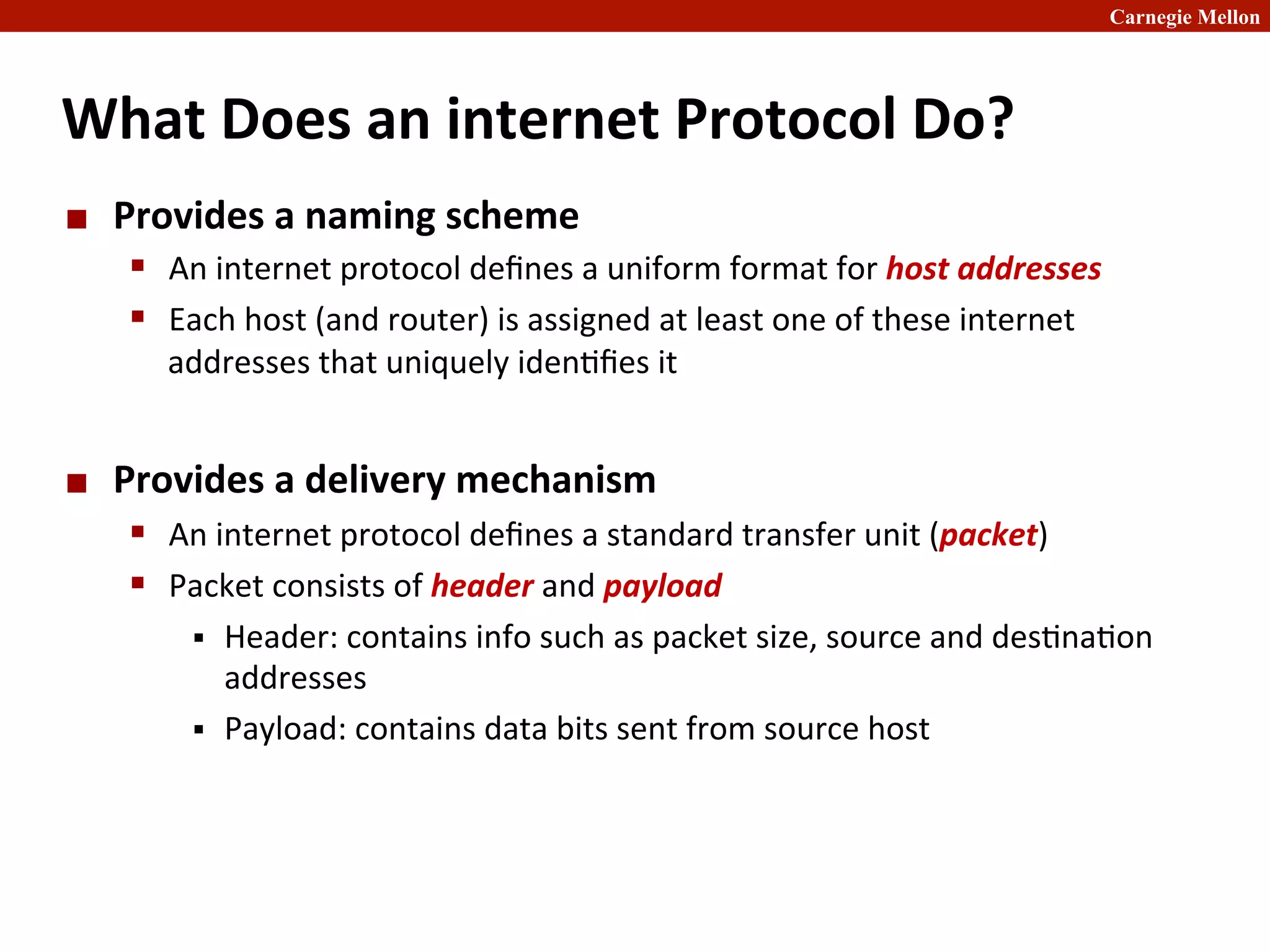 Carnegie Mellon
What	
  Does	
  an	
  internet	
  Protocol	
  Do?	
  
¢ Provides	
  a	
  naming	
  scheme	
  
§ An	
  internet	
  protocol	
  deﬁnes	
  a	
  uniform	
  format	
  for	
  host	
  addresses	
  
§ Each	
  host	
  (and	
  router)	
  is	
  assigned	
  at	
  least	
  one	
  of	
  these	
  internet	
  
addresses	
  that	
  uniquely	
  iden2ﬁes	
  it	
  
¢ Provides	
  a	
  delivery	
  mechanism	
  
§ An	
  internet	
  protocol	
  deﬁnes	
  a	
  standard	
  transfer	
  unit	
  (packet)	
  
§ Packet	
  consists	
  of	
  header	
  and	
  payload	
  
§ Header:	
  contains	
  info	
  such	
  as	
  packet	
  size,	
  source	
  and	
  des2na2on	
  
addresses	
  
§ Payload:	
  contains	
  data	
  bits	
  sent	
  from	
  source	
  host	
  
 