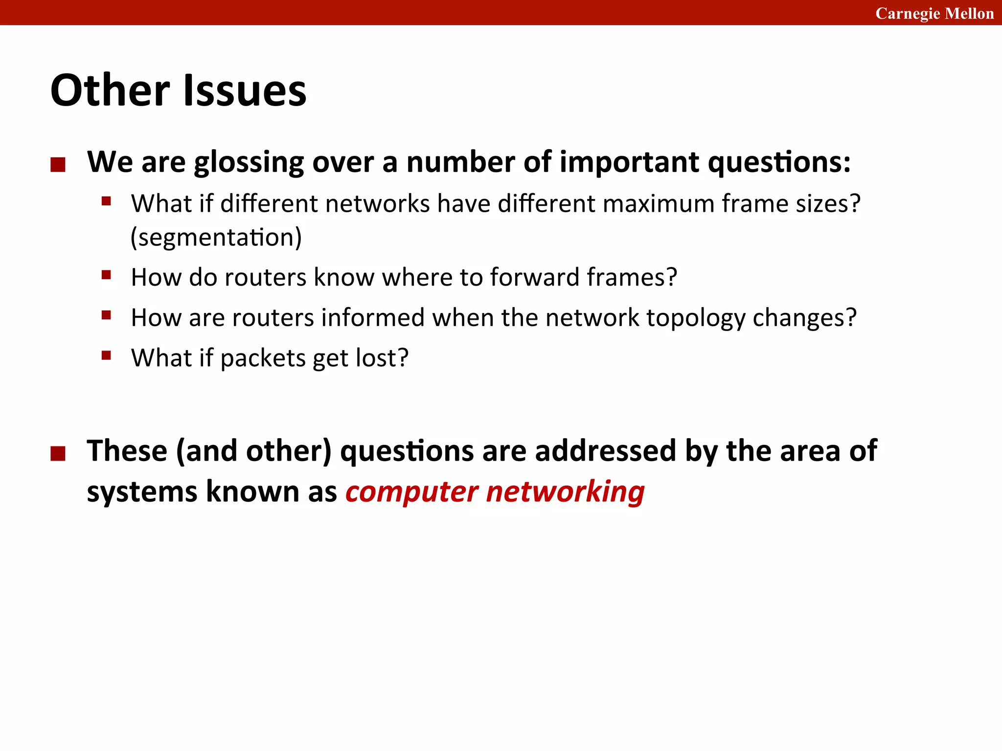 Carnegie Mellon
Other	
  Issues	
  
¢ We	
  are	
  glossing	
  over	
  a	
  number	
  of	
  important	
  ques8ons:	
  
§ What	
  if	
  diﬀerent	
  networks	
  have	
  diﬀerent	
  maximum	
  frame	
  sizes?	
  
(segmenta2on)	
  
§ How	
  do	
  routers	
  know	
  where	
  to	
  forward	
  frames?	
  
§ How	
  are	
  routers	
  informed	
  when	
  the	
  network	
  topology	
  changes?	
  
§ What	
  if	
  packets	
  get	
  lost?	
  
¢ These	
  (and	
  other)	
  ques8ons	
  are	
  addressed	
  by	
  the	
  area	
  of	
  	
  
systems	
  known	
  as	
  computer	
  networking	
  
 