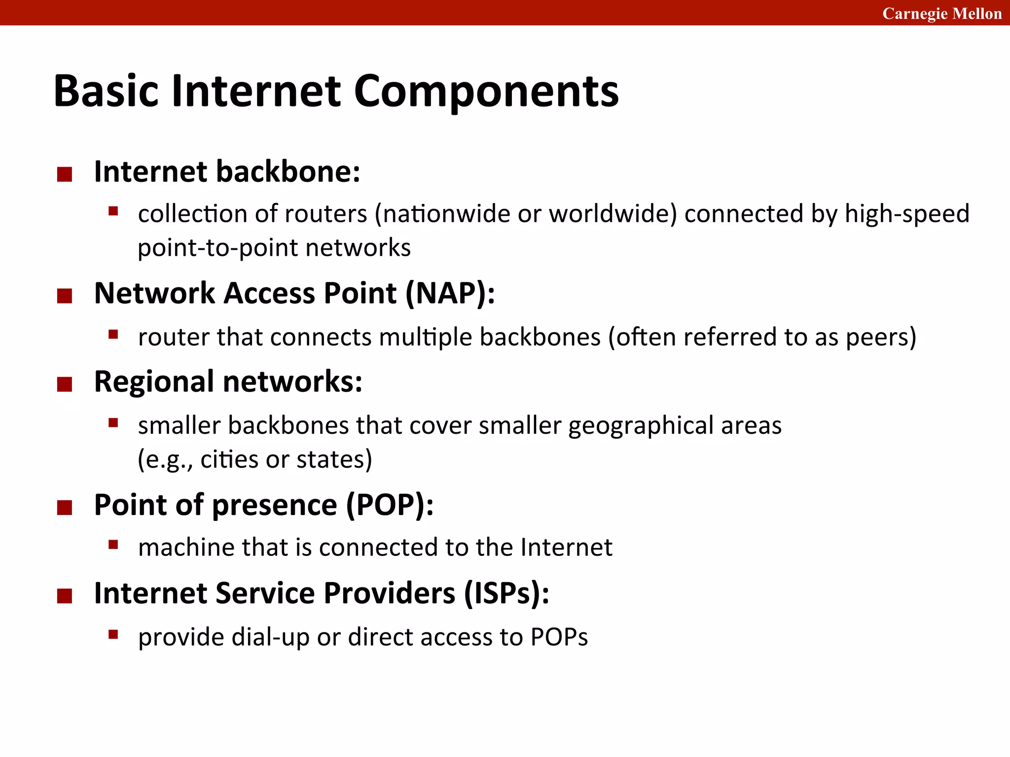 Carnegie Mellon
Basic	
  Internet	
  Components	
  
¢ Internet	
  backbone:	
  
§ collec2on	
  of	
  routers	
  (na2onwide	
  or	
  worldwide)	
  connected	
  by	
  high-­‐speed	
  
point-­‐to-­‐point	
  networks	
  
¢ Network	
  Access	
  Point	
  (NAP):	
  
§ router	
  that	
  connects	
  mul2ple	
  backbones	
  (oben	
  referred	
  to	
  as	
  peers)	
  
¢ Regional	
  networks:	
  
§ smaller	
  backbones	
  that	
  cover	
  smaller	
  geographical	
  areas	
  	
  
(e.g.,	
  ci2es	
  or	
  states)	
  	
  
¢ Point	
  of	
  presence	
  (POP):	
  
§ machine	
  that	
  is	
  connected	
  to	
  the	
  Internet	
  
¢ Internet	
  Service	
  Providers	
  (ISPs):	
  
§ provide	
  dial-­‐up	
  or	
  direct	
  access	
  to	
  POPs	
  
 