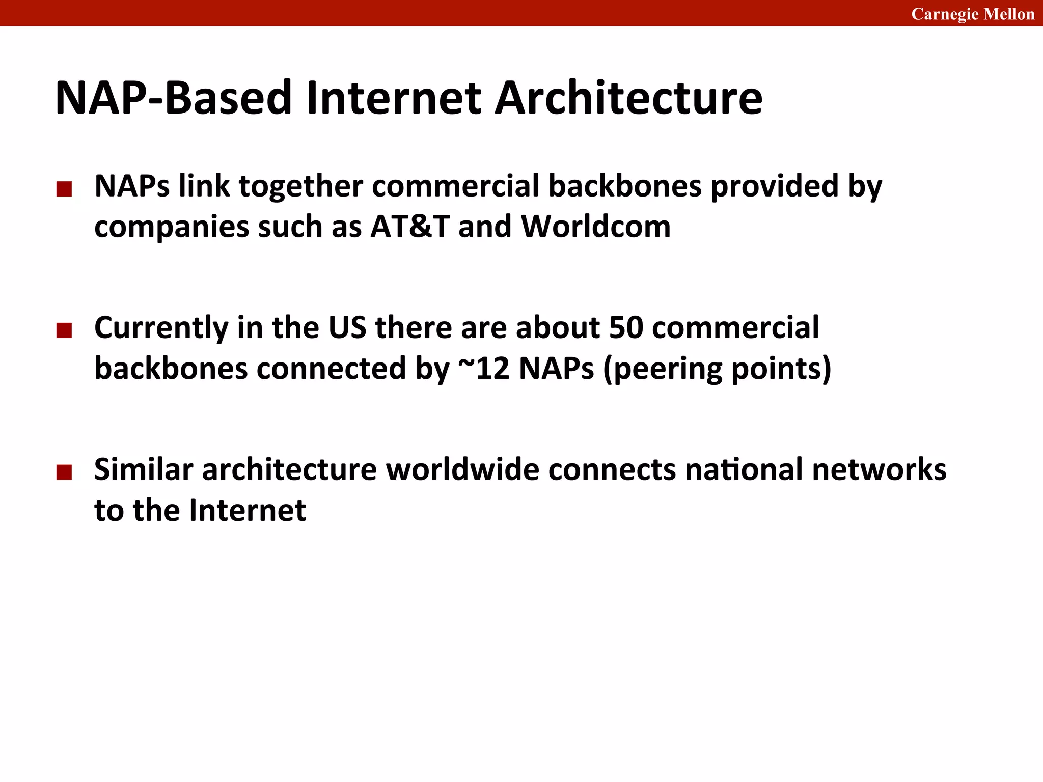 Carnegie Mellon
NAP-­‐Based	
  Internet	
  Architecture	
  
¢ NAPs	
  link	
  together	
  commercial	
  backbones	
  provided	
  by	
  
companies	
  such	
  as	
  AT&T	
  and	
  Worldcom	
  
¢ Currently	
  in	
  the	
  US	
  there	
  are	
  about	
  50	
  commercial	
  
backbones	
  connected	
  by	
  ~12	
  NAPs	
  (peering	
  points)	
  
¢ Similar	
  architecture	
  worldwide	
  connects	
  na8onal	
  networks	
  
to	
  the	
  Internet	
  
 