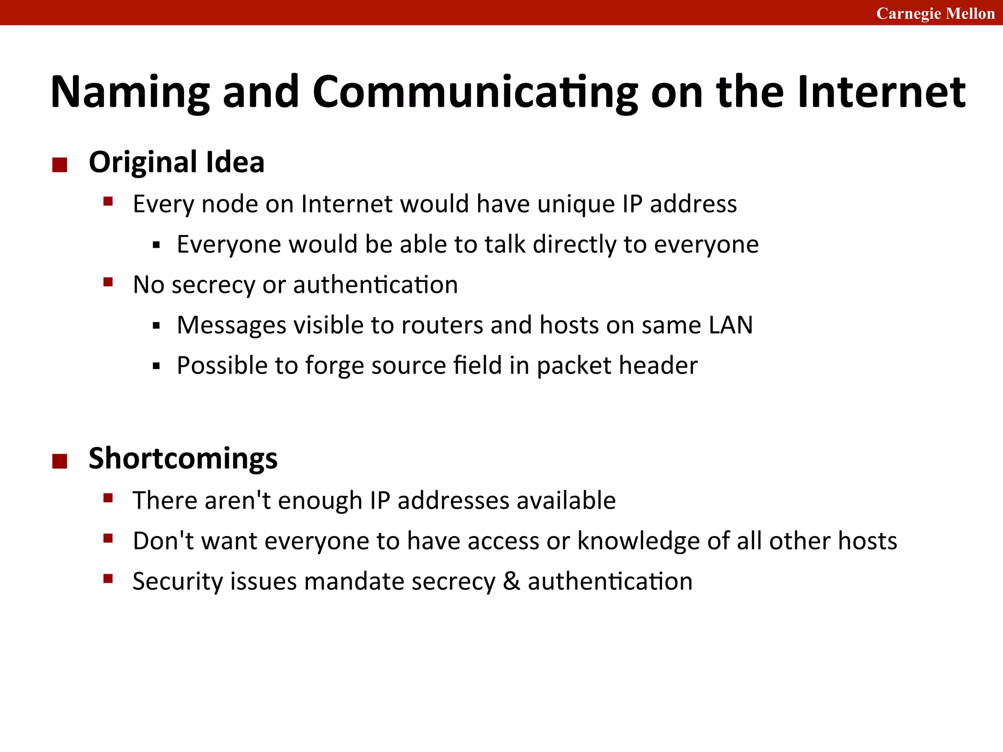Carnegie Mellon
Naming	
  and	
  Communica8ng	
  on	
  the	
  Internet	
  
¢ Original	
  Idea	
  
§ Every	
  node	
  on	
  Internet	
  would	
  have	
  unique	
  IP	
  address	
  
§ Everyone	
  would	
  be	
  able	
  to	
  talk	
  directly	
  to	
  everyone	
  
§ No	
  secrecy	
  or	
  authen2ca2on	
  
§ Messages	
  visible	
  to	
  routers	
  and	
  hosts	
  on	
  same	
  LAN	
  
§ Possible	
  to	
  forge	
  source	
  ﬁeld	
  in	
  packet	
  header	
  
¢ Shortcomings	
  
§ There	
  aren't	
  enough	
  IP	
  addresses	
  available	
  
§ Don't	
  want	
  everyone	
  to	
  have	
  access	
  or	
  knowledge	
  of	
  all	
  other	
  hosts	
  
§ Security	
  issues	
  mandate	
  secrecy	
  &	
  authen2ca2on	
  
 