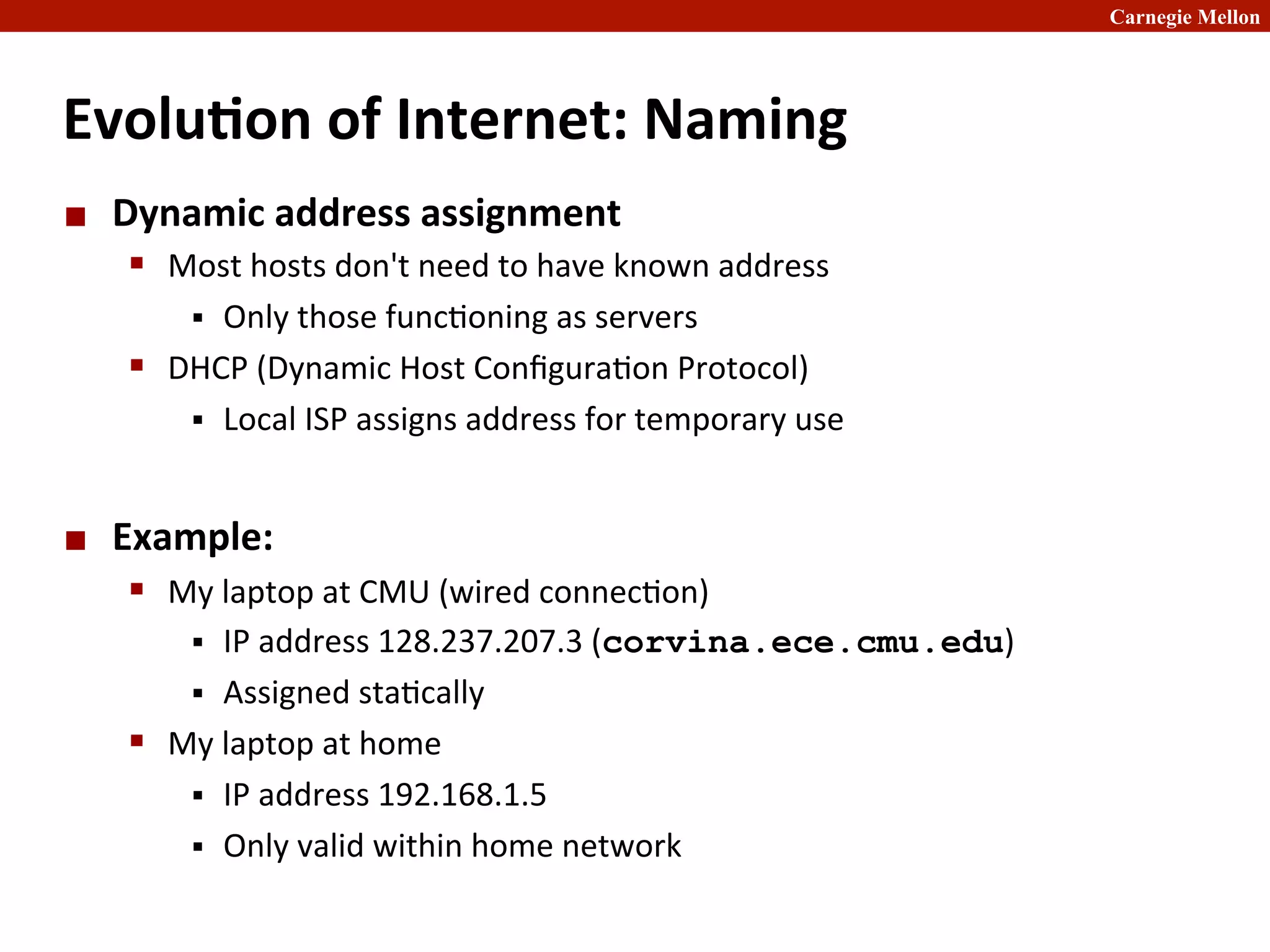 Carnegie Mellon
Evolu8on	
  of	
  Internet:	
  Naming	
  
¢ Dynamic	
  address	
  assignment	
  
§ Most	
  hosts	
  don't	
  need	
  to	
  have	
  known	
  address	
  
§ Only	
  those	
  func2oning	
  as	
  servers	
  
§ DHCP	
  (Dynamic	
  Host	
  Conﬁgura2on	
  Protocol)	
  
§ Local	
  ISP	
  assigns	
  address	
  for	
  temporary	
  use	
  
¢ Example:	
  
§ My	
  laptop	
  at	
  CMU	
  (wired	
  connec2on)	
  
§ IP	
  address	
  128.237.207.3	
  (corvina.ece.cmu.edu)	
  
§ Assigned	
  sta2cally	
  
§ My	
  laptop	
  at	
  home	
  
§ IP	
  address	
  192.168.1.5	
  
§ Only	
  valid	
  within	
  home	
  network	
  
 