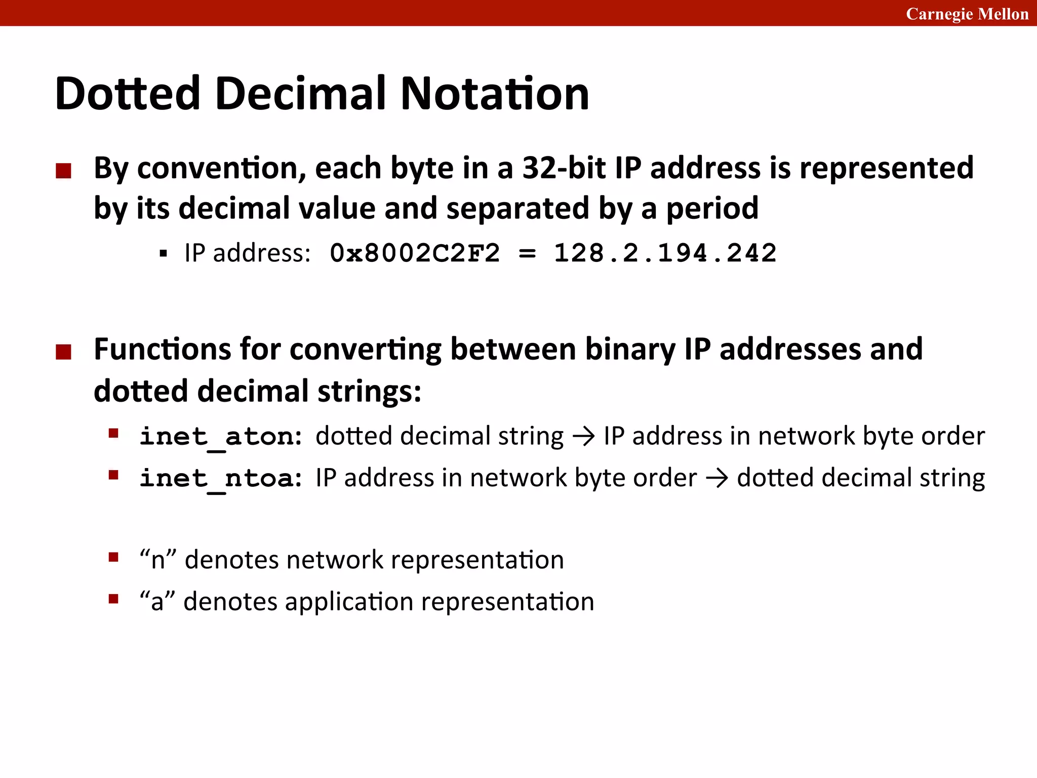 Carnegie Mellon
Do[ed	
  Decimal	
  Nota8on	
  
¢ By	
  conven8on,	
  each	
  byte	
  in	
  a	
  32-­‐bit	
  IP	
  address	
  is	
  represented	
  
by	
  its	
  decimal	
  value	
  and	
  separated	
  by	
  a	
  period	
  
§ IP	
  address: 0x8002C2F2 = 128.2.194.242	
  
¢ Func8ons	
  for	
  conver8ng	
  between	
  binary	
  IP	
  addresses	
  and	
  
do[ed	
  decimal	
  strings:	
  
§ inet_aton:	
  	
  doned	
  decimal	
  string	
  →	
  IP	
  address	
  in	
  network	
  byte	
  order	
  
§ inet_ntoa:	
  	
  IP	
  address	
  in	
  network	
  byte	
  order	
  →	
  doned	
  decimal	
  string	
  
§ “n”	
  denotes	
  network	
  representa2on	
  
§ “a”	
  denotes	
  applica2on	
  representa2on	
  
 