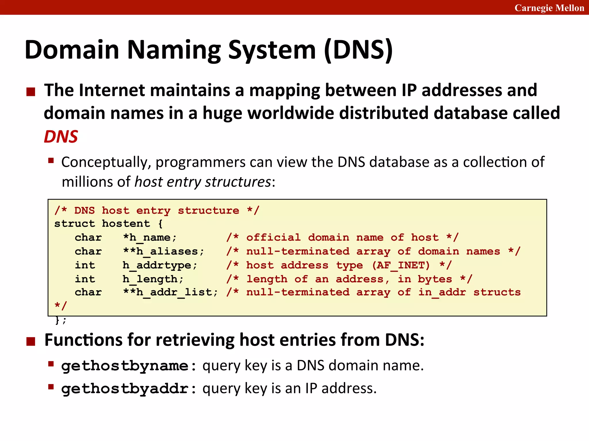 Carnegie Mellon
Domain	
  Naming	
  System	
  (DNS)	
  
¢ The	
  Internet	
  maintains	
  a	
  mapping	
  between	
  IP	
  addresses	
  and	
  
domain	
  names	
  in	
  a	
  huge	
  worldwide	
  distributed	
  database	
  called	
  
DNS	
  
§ Conceptually,	
  programmers	
  can	
  view	
  the	
  DNS	
  database	
  as	
  a	
  collec2on	
  of	
  
millions	
  of	
  host	
  entry	
  structures:	
  
¢ Func8ons	
  for	
  retrieving	
  host	
  entries	
  from	
  DNS:	
  
§ gethostbyname:	
  query	
  key	
  is	
  a	
  DNS	
  domain	
  name.	
  
§ gethostbyaddr:	
  query	
  key	
  is	
  an	
  IP	
  address.
/* DNS host entry structure */
struct hostent {
char *h_name; /* official domain name of host */
char **h_aliases; /* null-terminated array of domain names */
int h_addrtype; /* host address type (AF_INET) */
int h_length; /* length of an address, in bytes */
char **h_addr_list; /* null-terminated array of in_addr structs
*/
};
 
