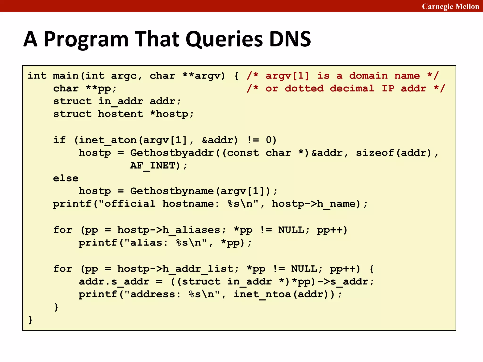 Carnegie Mellon
A	
  Program	
  That	
  Queries	
  DNS	
  
int main(int argc, char **argv) { /* argv[1] is a domain name */
char **pp; /* or dotted decimal IP addr */
struct in_addr addr;
struct hostent *hostp;
if (inet_aton(argv[1], &addr) != 0)
hostp = Gethostbyaddr((const char *)&addr, sizeof(addr),
AF_INET);
else
hostp = Gethostbyname(argv[1]);
printf("official hostname: %sn", hostp->h_name);
for (pp = hostp->h_aliases; *pp != NULL; pp++)
printf("alias: %sn", *pp);
for (pp = hostp->h_addr_list; *pp != NULL; pp++) {
addr.s_addr = ((struct in_addr *)*pp)->s_addr;
printf("address: %sn", inet_ntoa(addr));
}
}
 