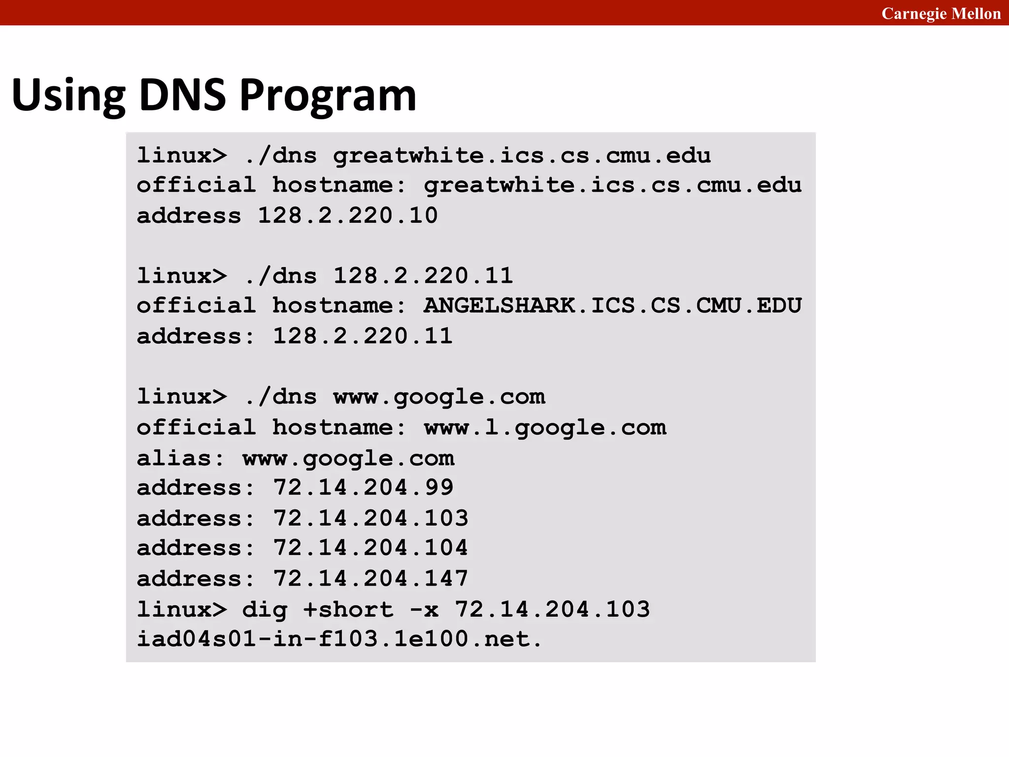 Carnegie Mellon
Using	
  DNS	
  Program
linux> ./dns greatwhite.ics.cs.cmu.edu
official hostname: greatwhite.ics.cs.cmu.edu
address 128.2.220.10
linux> ./dns 128.2.220.11
official hostname: ANGELSHARK.ICS.CS.CMU.EDU
address: 128.2.220.11
linux> ./dns www.google.com
official hostname: www.l.google.com
alias: www.google.com
address: 72.14.204.99
address: 72.14.204.103
address: 72.14.204.104
address: 72.14.204.147
linux> dig +short -x 72.14.204.103
iad04s01-in-f103.1e100.net.
 