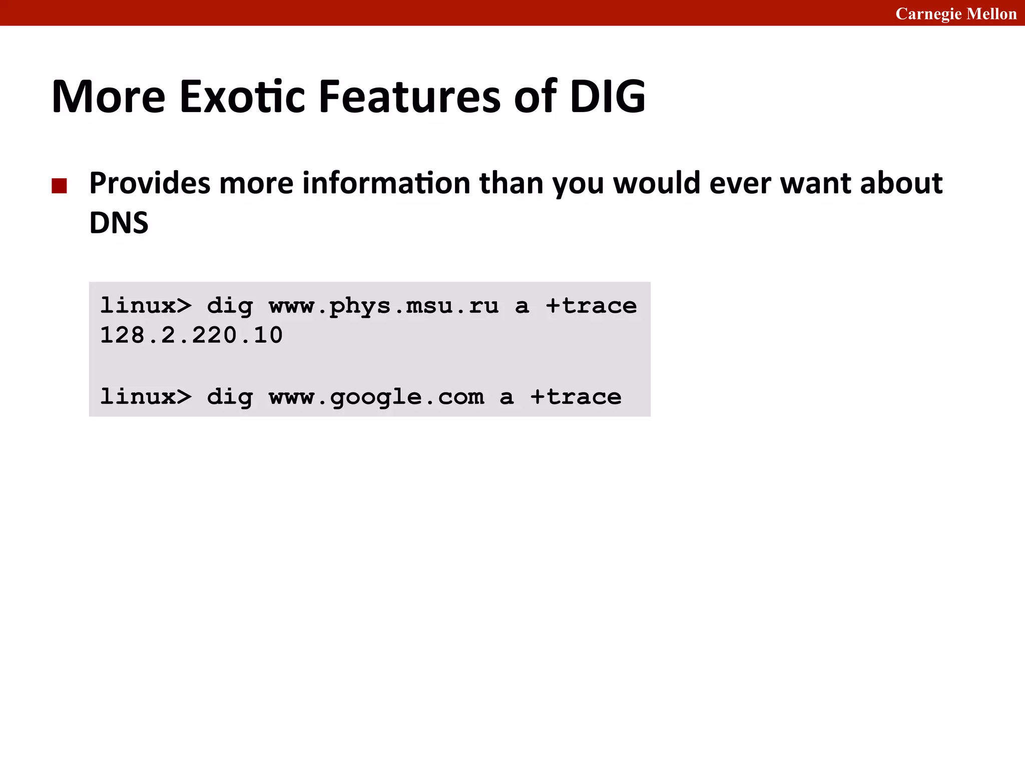 Carnegie Mellon
More	
  Exo8c	
  Features	
  of	
  DIG
¢ Provides	
  more	
  informa8on	
  than	
  you	
  would	
  ever	
  want	
  about	
  
DNS	
  
linux> dig www.phys.msu.ru a +trace
128.2.220.10
linux> dig www.google.com a +trace
 