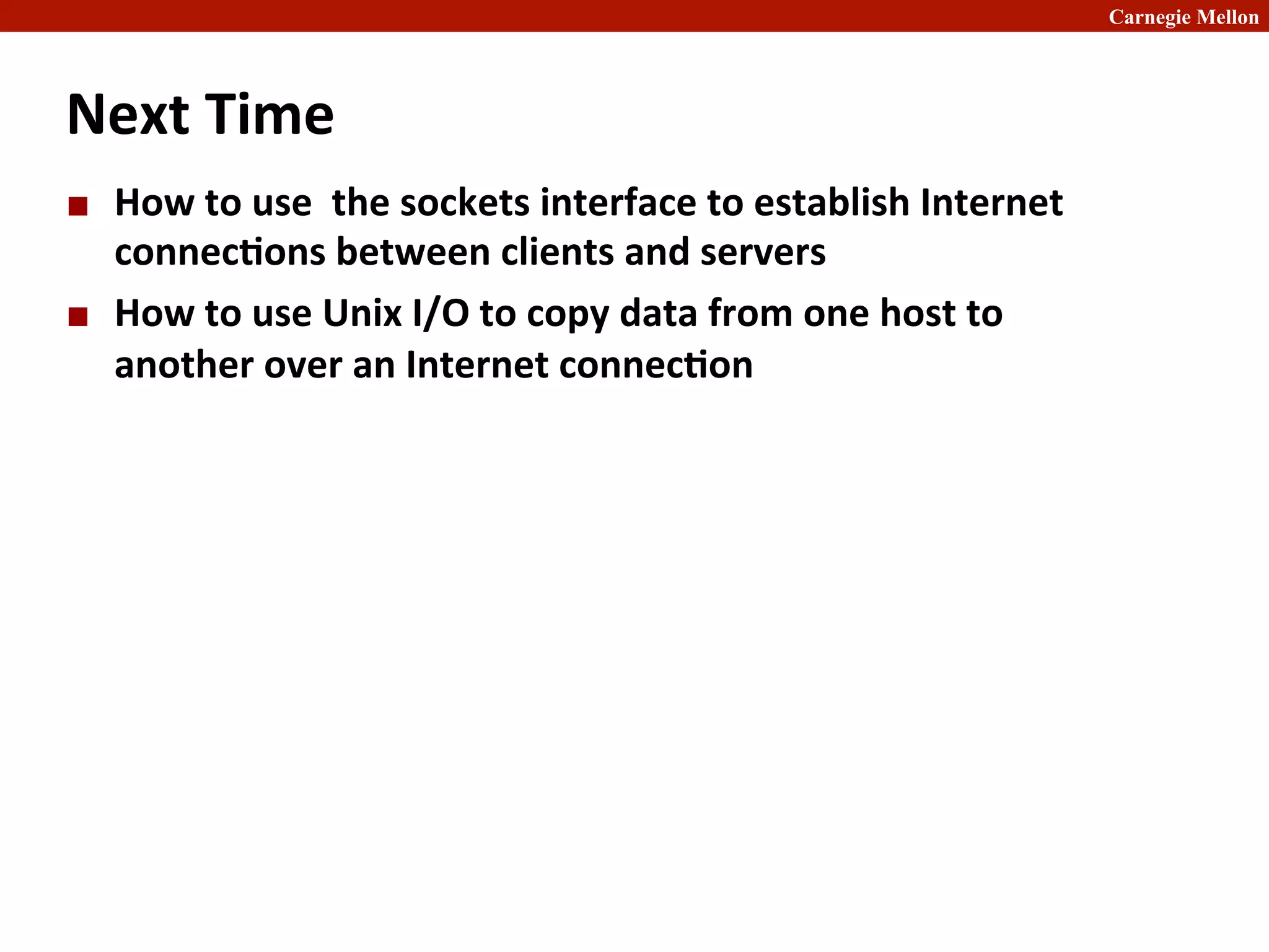 Carnegie Mellon
Next	
  Time	
  
¢ How	
  to	
  use	
  	
  the	
  sockets	
  interface	
  to	
  establish	
  Internet	
  
connec8ons	
  between	
  clients	
  and	
  servers	
  	
  
¢ How	
  to	
  use	
  Unix	
  I/O	
  to	
  copy	
  data	
  from	
  one	
  host	
  to	
  
another	
  over	
  an	
  Internet	
  connec8on	
  
 