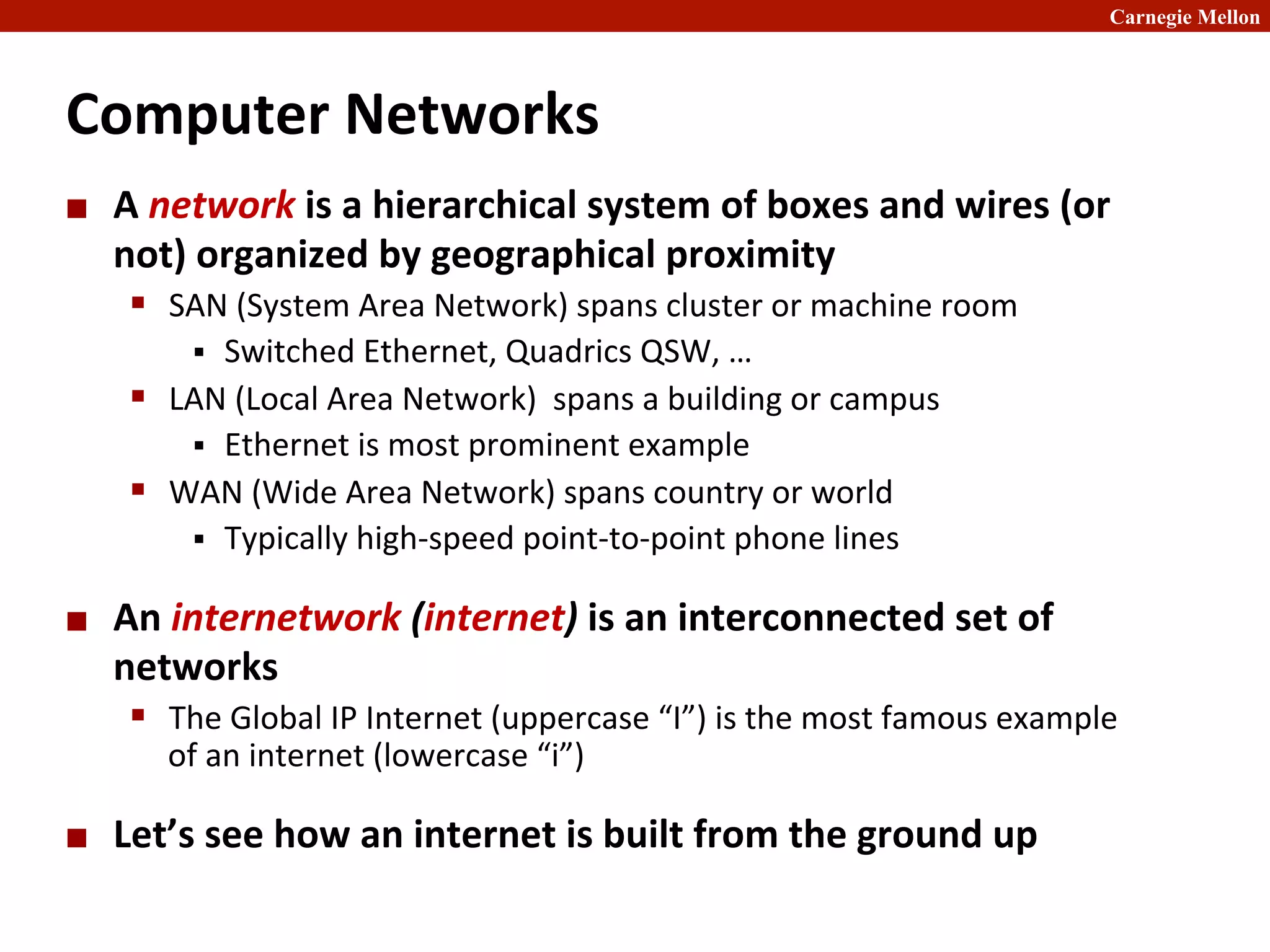 Carnegie Mellon
Computer	
  Networks	
  
¢ A	
  network	
  is	
  a	
  hierarchical	
  system	
  of	
  boxes	
  and	
  wires	
  (or	
  
not)	
  organized	
  by	
  geographical	
  proximity	
  
§ SAN	
  (System	
  Area	
  Network)	
  spans	
  cluster	
  or	
  machine	
  room	
  
§ Switched	
  Ethernet,	
  Quadrics	
  QSW,	
  …	
  
§ LAN	
  (Local	
  Area	
  Network)	
  	
  spans	
  a	
  building	
  or	
  campus	
  
§ Ethernet	
  is	
  most	
  prominent	
  example	
  
§ WAN	
  (Wide	
  Area	
  Network)	
  spans	
  country	
  or	
  world	
  
§ Typically	
  high-­‐speed	
  point-­‐to-­‐point	
  phone	
  lines	
  
¢ An	
  internetwork	
  (internet)	
  is	
  an	
  interconnected	
  set	
  of	
  
networks	
  
§ The	
  Global	
  IP	
  Internet	
  (uppercase	
  “I”)	
  is	
  the	
  most	
  famous	
  example	
  
of	
  an	
  internet	
  (lowercase	
  “i”)	
  
¢ Let’s	
  see	
  how	
  an	
  internet	
  is	
  built	
  from	
  the	
  ground	
  up	
  
 