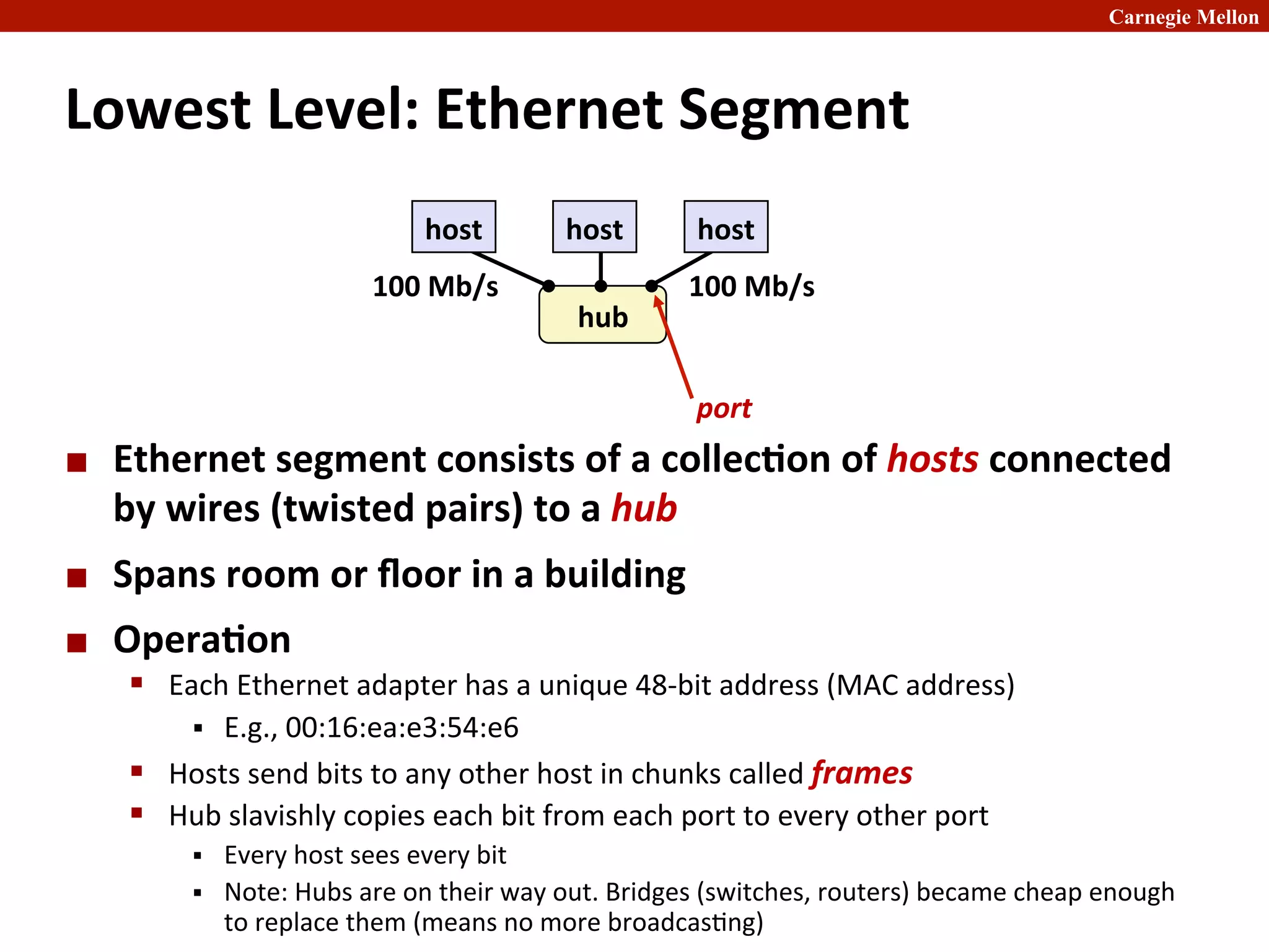 Carnegie Mellon
Lowest	
  Level:	
  Ethernet	
  Segment	
  
¢ Ethernet	
  segment	
  consists	
  of	
  a	
  collec8on	
  of	
  hosts	
  connected	
  
by	
  wires	
  (twisted	
  pairs)	
  to	
  a	
  hub	
  
¢ Spans	
  room	
  or	
  ﬂoor	
  in	
  a	
  building	
  
¢ Opera8on	
  
§ Each	
  Ethernet	
  adapter	
  has	
  a	
  unique	
  48-­‐bit	
  address	
  (MAC	
  address)	
  
§ E.g.,	
  00:16:ea:e3:54:e6	
  
§ Hosts	
  send	
  bits	
  to	
  any	
  other	
  host	
  in	
  chunks	
  called	
  frames	
  
§ Hub	
  slavishly	
  copies	
  each	
  bit	
  from	
  each	
  port	
  to	
  every	
  other	
  port	
  
§ Every	
  host	
  sees	
  every	
  bit	
  
§ Note:	
  Hubs	
  are	
  on	
  their	
  way	
  out.	
  Bridges	
  (switches,	
  routers)	
  became	
  cheap	
  enough	
  
to	
  replace	
  them	
  (means	
  no	
  more	
  broadcas2ng)	
  
host	
   host	
   host	
  
hub
	
  
100	
  Mb/s	
  
100	
  Mb/s	
  
port	
  
 
