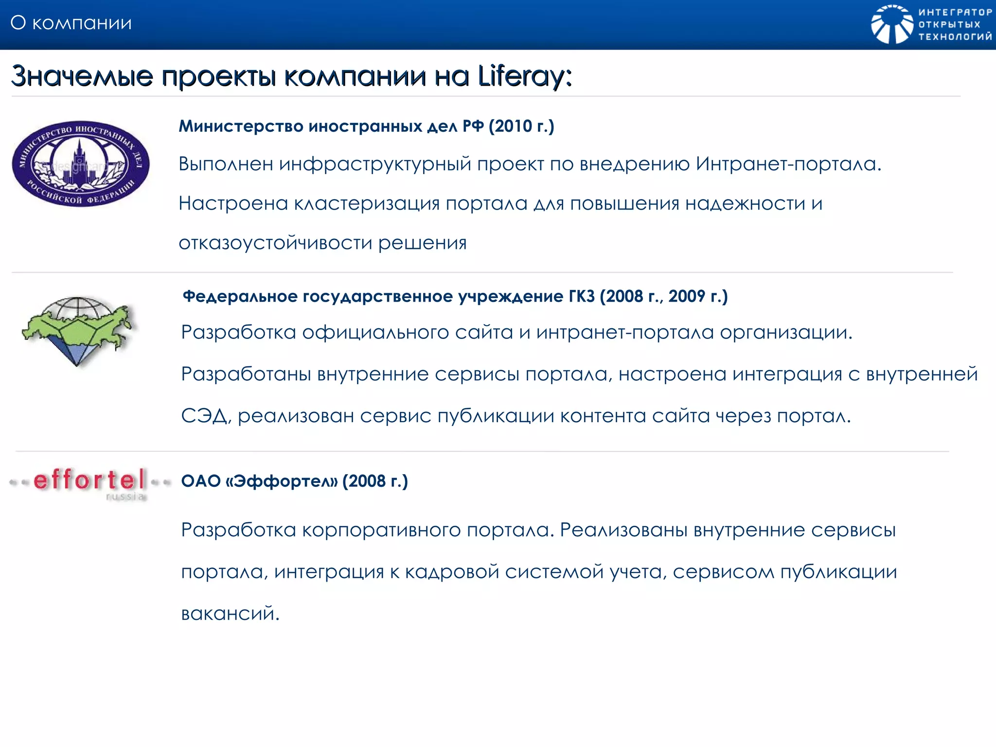 О компании Выполнен инфраструктурный проект по внедрению Интранет-портала. Настроена кластеризация портала для повышения надежности и отказоустойчивости решения  Министерство иностранных дел РФ (2010 г.) Значемые проекты компании на  Liferay: Разработка официального сайта и интранет - портала организации. Разработаны внутренние сервисы портала, настроена интеграция с внутренней СЭД, реализован сервис публикации контента сайта через портал.  Федеральное государственное учреждение ГКЗ (200 8  г., 200 9  г.) Разработка корпоративного портала .  Реализованы внутренние сервисы портала, интеграция к кадровой системой учета, сервисом публикации вакансий.  ОАО «Эффортел» (2008 г.) 